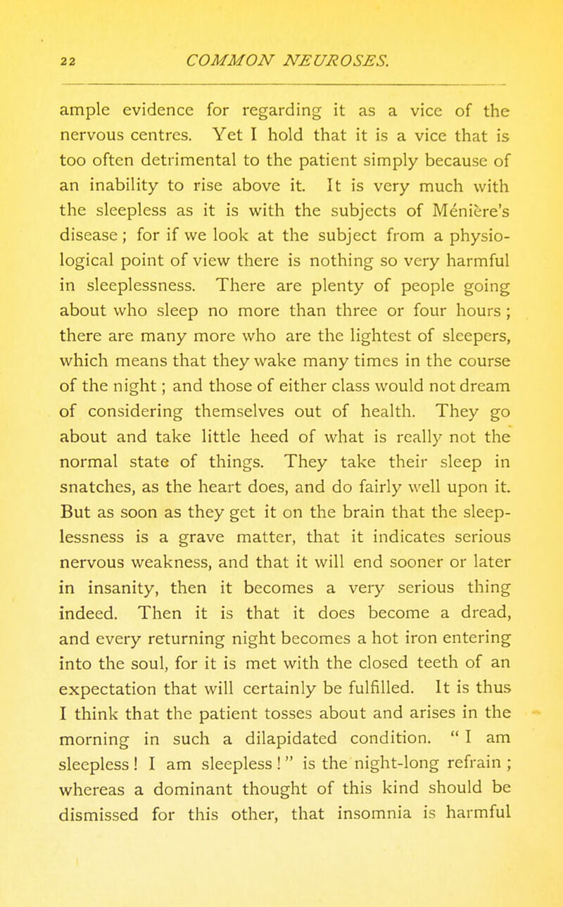 ample evidence for regarding it as a vice of the nervous centres. Yet I hold that it is a vice that is too often detrimental to the patient simply because of an inability to rise above it. It is very much with the sleepless as it is with the subjects of Meniere's disease; for if we look at the subject from a physio- logical point of view there is nothing so very harmful in sleeplessness. There are plenty of people going about who sleep no more than three or four hours ; there are many more who are the lightest of sleepers, which means that they wake many times in the course of the night; and those of either class would not dream of considering themselves out of health. They go about and take little heed of what is really not the normal state of things. They take their sleep in snatches, as the heart does, and do fairly well upon it. But as soon as they get it on the brain that the sleep- lessness is a grave matter, that it indicates serious nervous weakness, and that it will end sooner or later in insanity, then it becomes a very serious thing indeed. Then it is that it does become a dread, and every returning night becomes a hot iron entering into the soul, for it is met with the closed teeth of an expectation that will certainly be fulfilled. It is thus I think that the patient tosses about and arises in the morning in such a dilapidated condition.  I am sleepless ! I am sleepless !  is the night-long refrain ; whereas a dominant thought of this kind should be dismissed for this other, that insomnia is harmful