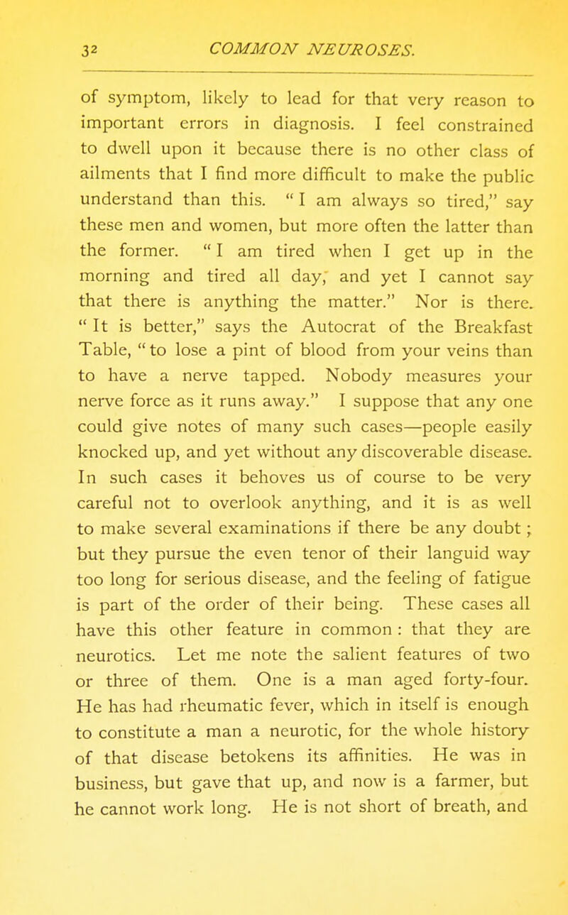 of symptom, likely to lead for that very reason to important errors in diagnosis. I feel constrained to dwell upon it because there is no other class of ailments that I find more difficult to make the public understand than this.  I am always so tired, say these men and women, but more often the latter than the former.  I am tired when I get up in the morning and tired all day, and yet I cannot say that there is anything the matter. Nor is there. It is better, says the Autocrat of the Breakfast Table,  to lose a pint of blood from your veins than to have a nerve tapped. Nobody measures your nerve force as it runs away. I suppose that any one could give notes of many such cases—people easily knocked up, and yet without any discoverable disease. In such cases it behoves us of course to be very careful not to overlook anything, and it is as well to make several examinations if there be any doubt; but they pursue the even tenor of their languid way too long for serious disease, and the feeling of fatigue is part of the order of their being. These cases all have this other feature in common : that they are neurotics. Let me note the salient features of two or three of them. One is a man aged forty-four. He has had rheumatic fever, which in itself is enough to constitute a man a neurotic, for the whole history of that disease betokens its affinities. He was in business, but gave that up, and now is a farmer, but he cannot work long. He is not short of breath, and