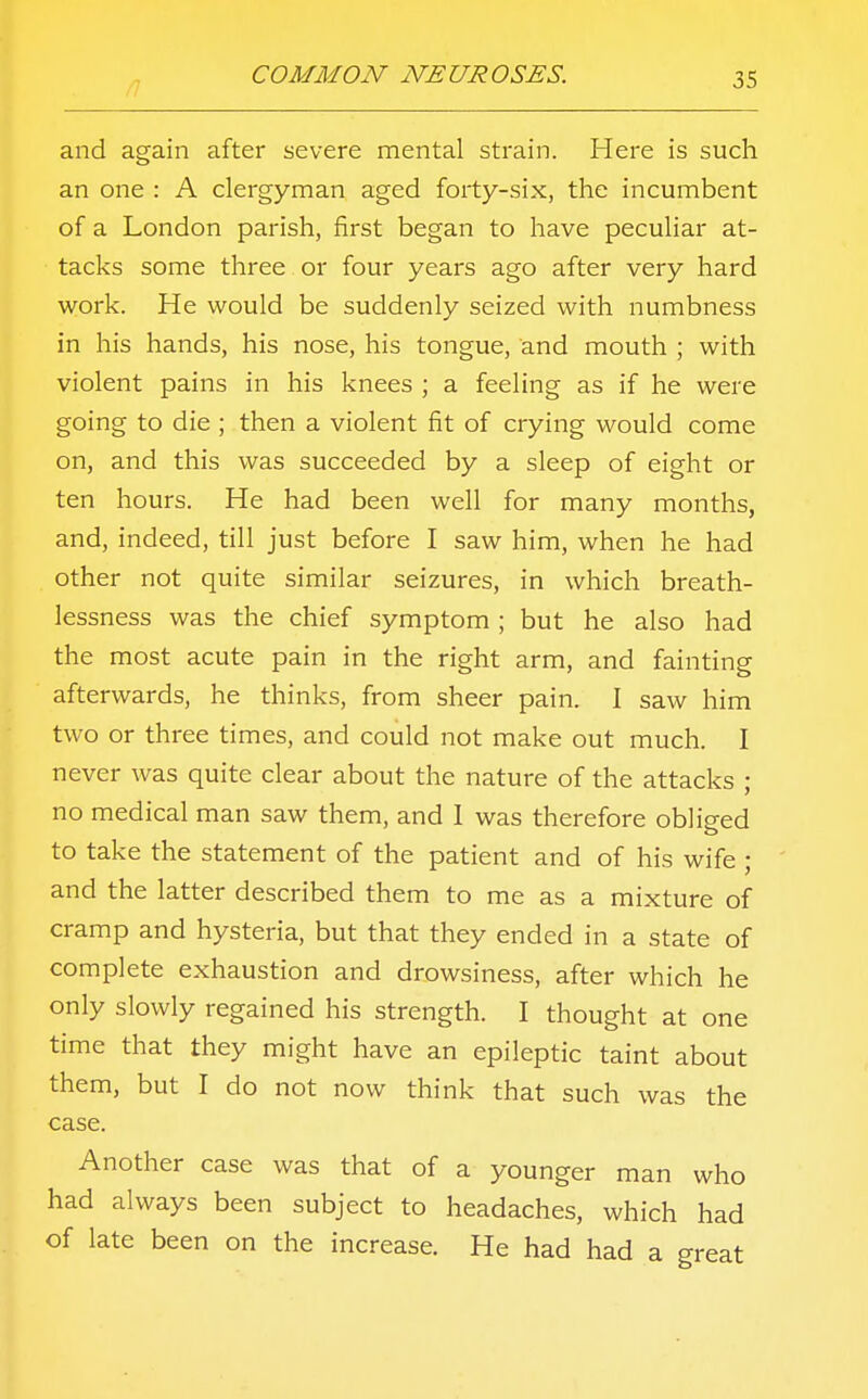 and again after severe mental strain. Here is such an one : A clergyman aged forty-six, the incumbent of a London parish, first began to have peculiar at- tacks some three or four years ago after very hard work. He would be suddenly seized with numbness in his hands, his nose, his tongue, and mouth ; with violent pains in his knees ; a feeling as if he were going to die ; then a violent fit of crying would come on, and this was succeeded by a sleep of eight or ten hours. He had been well for many months, and, indeed, till just before I saw him, when he had other not quite similar seizures, in which breath- lessness was the chief symptom ; but he also had the most acute pain in the right arm, and fainting afterwards, he thinks, from sheer pain. I saw him two or three times, and could not make out much. I never was quite clear about the nature of the attacks ; no medical man saw them, and 1 was therefore obliged to take the statement of the patient and of his wife ; and the latter described them to me as a mixture of cramp and hysteria, but that they ended in a state of complete exhaustion and drowsiness, after which he only slowly regained his strength. I thought at one time that they might have an epileptic taint about them, but I do not now think that such was the case. Another case was that of a younger man who had always been subject to headaches, which had of late been on the increase. He had had a great