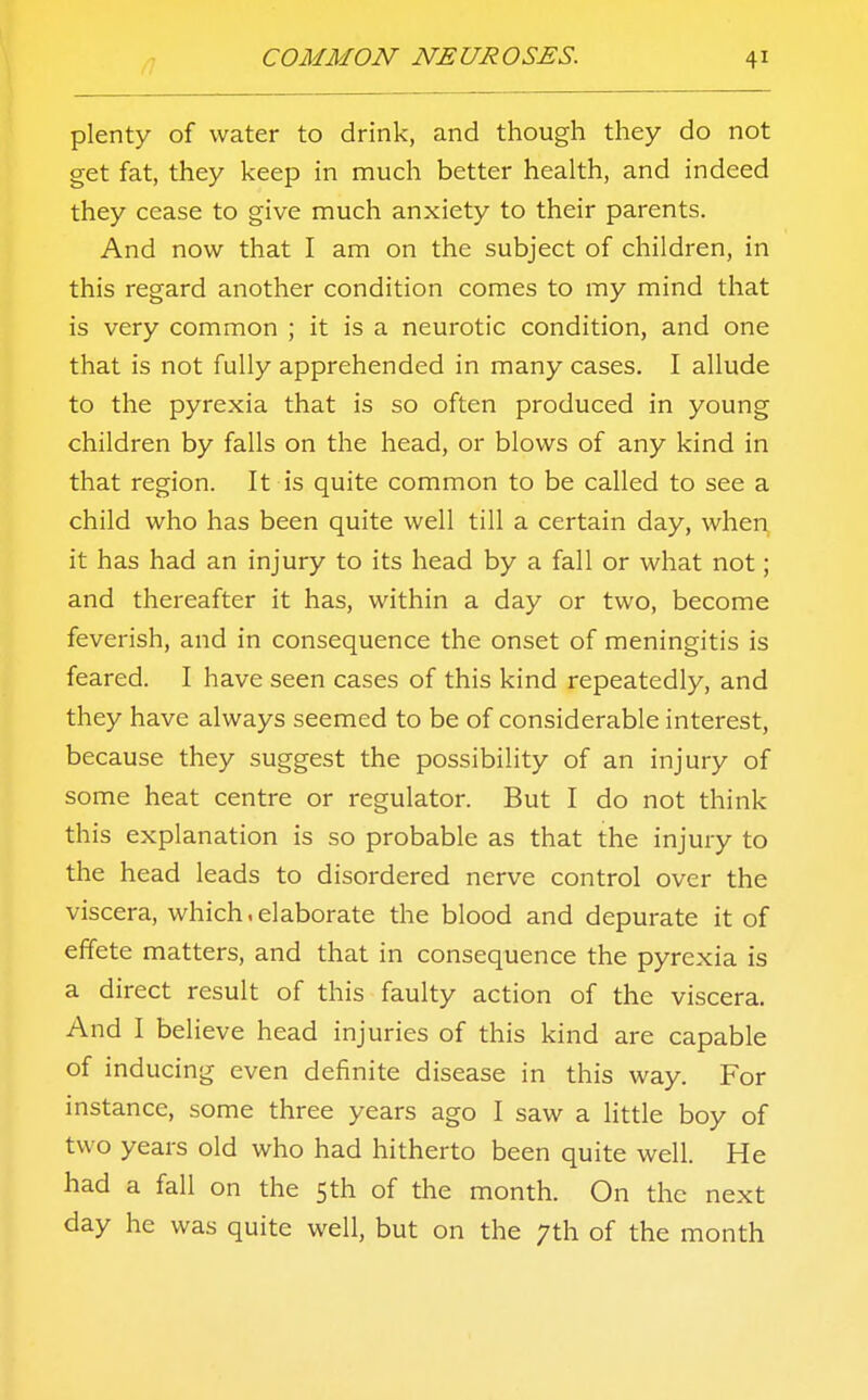 plenty of water to drink, and though they do not get fat, they keep in much better health, and indeed they cease to give much anxiety to their parents. And now that I am on the subject of children, in this regard another condition comes to my mind that is very common ; it is a neurotic condition, and one that is not fully apprehended in many cases. I allude to the pyrexia that is so often produced in young children by falls on the head, or blows of any kind in that region. It is quite common to be called to see a child who has been quite well till a certain day, when it has had an injury to its head by a fall or what not; and thereafter it has, within a day or two, become feverish, and in consequence the onset of meningitis is feared. I have seen cases of this kind repeatedly, and they have always seemed to be of considerable interest, because they suggest the possibility of an injury of some heat centre or regulator. But I do not think this explanation is so probable as that the injury to the head leads to disordered nerve control over the viscera, which.elaborate the blood and depurate it of effete matters, and that in consequence the pyrexia is a direct result of this faulty action of the viscera. And I believe head injuries of this kind are capable of inducing even definite disease in this way. For instance, some three years ago I saw a little boy of two years old who had hitherto been quite well. He had a fall on the 5th of the month. On the next day he was quite well, but on the 7th of the month