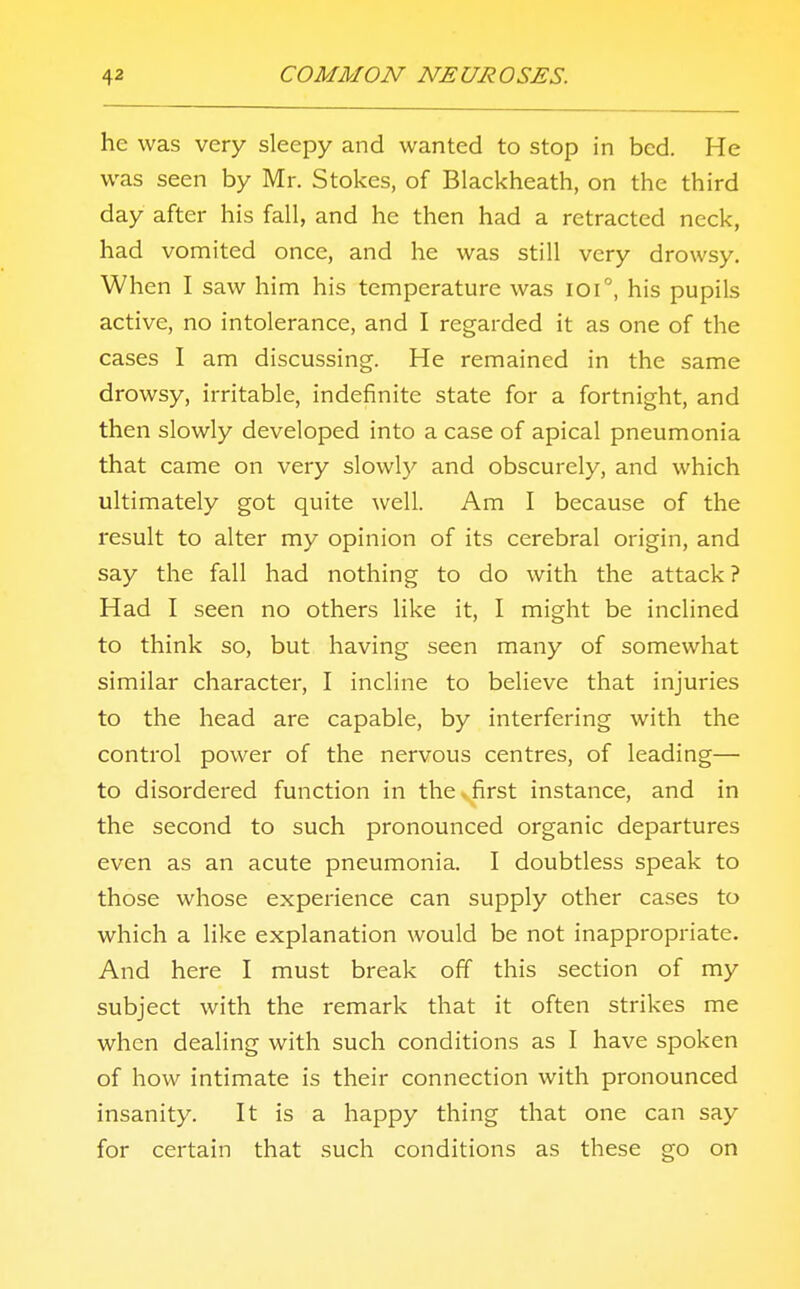 he was very sleepy and wanted to stop in bed. He was seen by Mr. Stokes, of Blackheath, on the third day after his fall, and he then had a retracted neck, had vomited once, and he was still very drowsy. When I saw him his temperature was ioi°, his pupils active, no intolerance, and I regarded it as one of the cases I am discussing. He remained in the same drowsy, irritable, indefinite state for a fortnight, and then slowly developed into a case of apical pneumonia that came on very slowly and obscurely, and which ultimately got quite well. Am I because of the result to alter my opinion of its cerebral origin, and say the fall had nothing to do with the attack ? Had I seen no others like it, I might be inclined to think so, but having seen many of somewhat similar character, I incline to believe that injuries to the head are capable, by interfering with the control power of the nervous centres, of leading— to disordered function in the,first instance, and in the second to such pronounced organic departures even as an acute pneumonia. I doubtless speak to those whose experience can supply other cases to which a like explanation would be not inappropriate. And here I must break off this section of my subject with the remark that it often strikes me when dealing with such conditions as I have spoken of how intimate is their connection with pronounced insanity. It is a happy thing that one can say for certain that such conditions as these go on