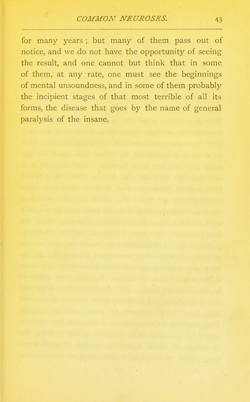 for many years ; but many of them pass out of notice, and we do not have the opportunity of seeing the result, and one cannot but think that in some of them, at any rate, one must see the beginnings of mental unsoundness, and in some of them probably the incipient stages of that most terrible of all its forms, the disease that goes by the name of general paralysis of the insane.