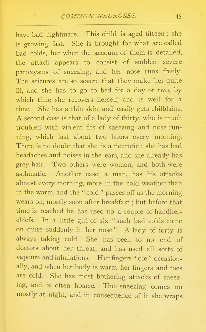 have bad nightmare. This child is aged fifteen; she is growing fast. She is brought for what are called bad colds, but when the account of them is detailed, the attack appears to consist of sudden severe paroxysms of sneezing, and her nose runs freely. The seizures are so severe that they make her quite ill, and she has to go to bed for a day or two, by which time she recovers herself, and is well for a time. She has a thin skin, and easily gets chilblains. A second case is that of a lady of thirty, who is much troubled with violent fits of sneezing and nose-run- ning, which last about two hours every morning. There is no doubt that she is a neurotic: she has bad headaches and noises in the ears, and she already has grey hair. Two others were women, and both were asthmatic. Another case, a man, has his attacks almost every morning, more in the cold weather than in the warm, and the  cold  passes off as the morning wears on, mostly soon after breakfast ; but before that time is reached he has used up a couple of handker- chiefs. In a little girl of six  such bad colds come on quite suddenly in her nose. A lady of forty is always taking cold. She has been to no end of doctors about her throat, and has used all sorts of vapours and inhalations. Her fingers  die  occasion- ally, and when her body is warm her fingers and toes are cold. She has most bothering attacks of sneez- ing, and is often hoarse. The-sneezing comes on mostly at night, and in consequence of it she wraps