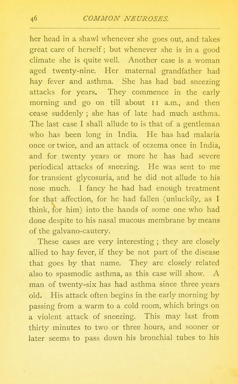 her head in a shawl whenever she goes out, and takes great care of herself; but whenever she is in a good climate she is quite well. Another case is a woman aged twenty-nine. Her maternal grandfather had hay fever and asthma. She has had bad sneezing attacks for years. They commence in the early morning and go on till about 11 a.m., and then cease suddenly ; she has of late had much asthma. The last case I shall allude to is that of a gentleman who has been long in India. He has had malaria once or twice, and an attack of eczema once in India, and for twenty years or more he has had severe periodical attacks of sneezing. He was sent to me for transient glycosuria, and he did not allude to his nose much. I fancy he had had enough treatment for that affection, for he had fallen (unluckily, as I think, for him) into the hands of some one who had done despite to his nasal mucous membrane by means of the galvano-cautery. These cases are very interesting ; they are closely allied to hay fever, if they be not part of the disease that goes by that name. They are closely related also to spasmodic asthma, as this case will show. A man of twenty-six has had asthma since three years old. His attack often begins in the early morning by passing from a warm to a cold room, which brings on a violent attack of sneezing. This may last from thirty minutes to two or three hours, and sooner or later seems to pass down his bronchial tubes to his