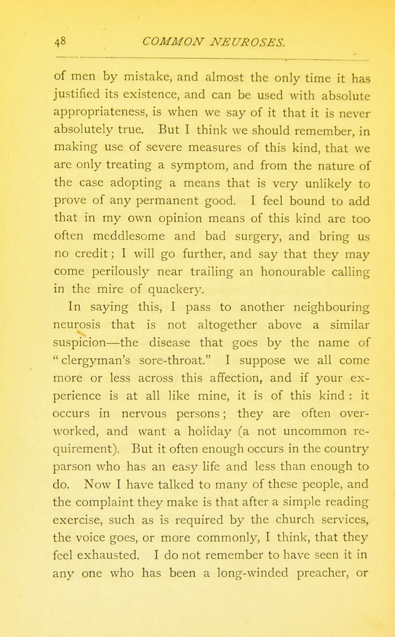 of men by mistake, and almost the only time it has justified its existence, and can be used with absolute appropriateness, is when we say of it that it is never absolutely true. But I think we should remember, in making use of severe measures of this kind, that we are only treating a symptom, and from the nature of the case adopting a means that is veiy unlikely to prove of any permanent good. I feel bound to add that in my own opinion means of this kind are too often meddlesome and bad surgery, and bring us no credit; I will go further, and say that they may come perilously near trailing an honourable calling in the mire of quackery. In saying this, I pass to another neighbouring neurosis that is not altogether above a similar suspicion—the disease that goes by the name of  clergyman's sore-throat. I suppose we all come more or less across this affection, and if your ex- perience is at all like mine, it is of this kind : it occurs in nervous persons; they are often over- worked, and want a holiday (a not uncommon re- quirement). But it often enough occurs in the country parson who has an easy life and less than enough to do. Now I have talked to many of these people, and the complaint they make is that after a simple reading exercise, such as is required by the church services, the voice goes, or more commonly, I think, that they feel exhausted. I do not remember to have seen it in any one who has been a long-winded preacher, or