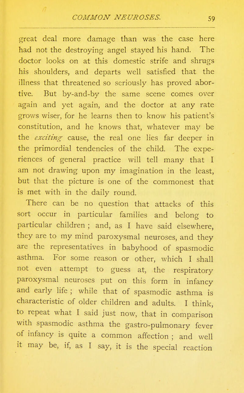 great deal more damage than was the case here had not the destroying angel stayed his hand. The doctor looks on at this domestic strife and shrugs his shoulders, and departs well satisfied that the illness that threatened so seriously has proved abor- tive. But by-and-by the same scene comes over again and yet again, and the doctor at any rate grows wiser, for he learns then to know his patient's constitution, and he knows that, whatever may be the exciting cause, the real one lies far deeper in the primordial tendencies of the child. The expe- riences of general practice will tell many that I am not drawing upon my imagination in the least, but that the picture is one of the commonest that is met with in the daily round. There can be no question that attacks of this sort occur in particular families and belong to particular children ; and, as I have said elsewhere, they are to my mind paroxysmal neuroses, and they are the representatives in babyhood of spasmodic asthma. For some reason or other, which I shall not even attempt to guess at, the respiratory paroxysmal neuroses put on this form in infancy and early life ; while that of spasmodic asthma is characteristic of older children and adults. I think, to repeat what I said just now, that in comparison with spasmodic asthma the gastro-pulmonary fever of infancy is quite a common affection ; and well it may be, if, as I say, it is the special reaction