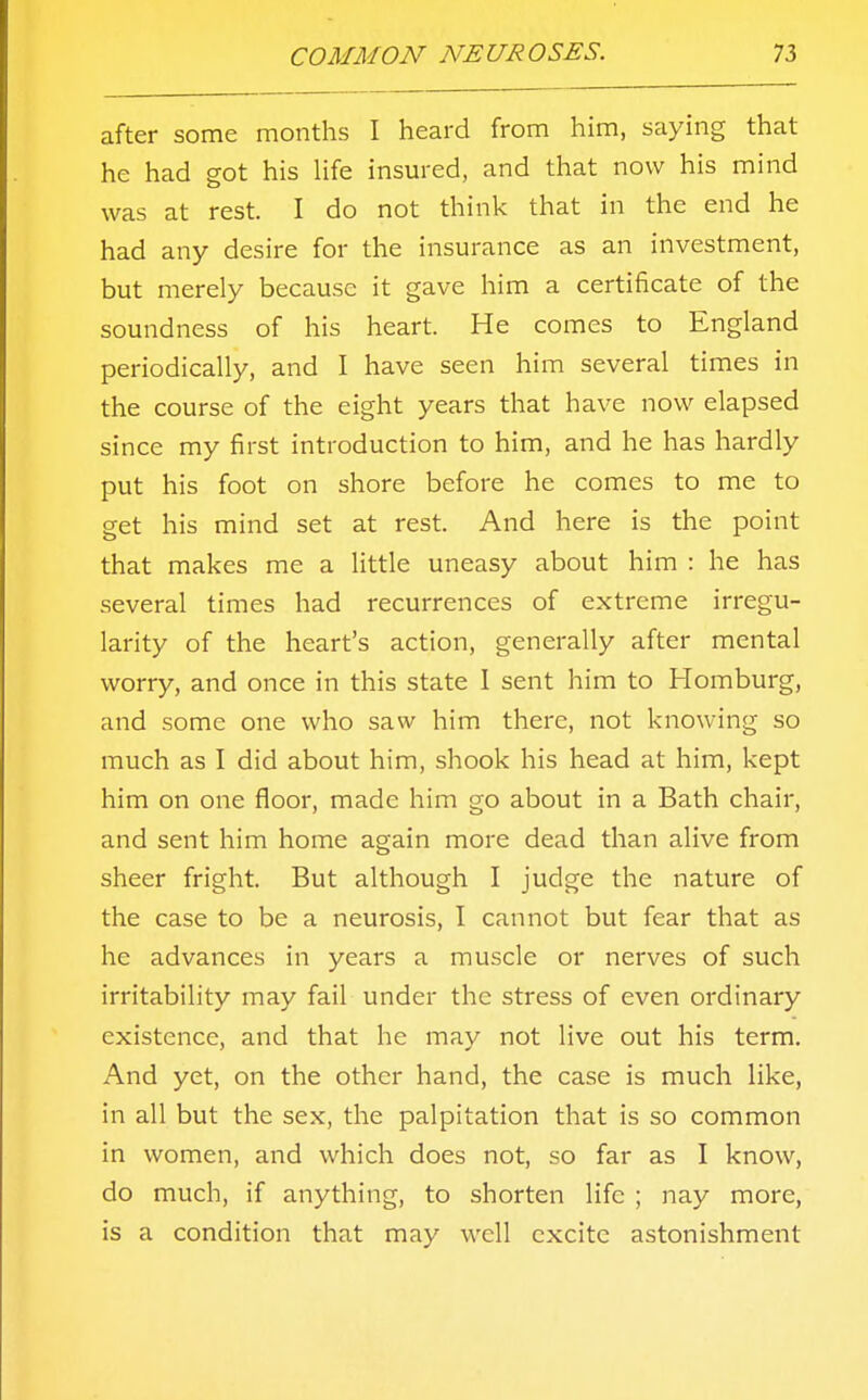 after some months I heard from him, saying that he had got his life insured, and that now his mind was at rest. I do not think that in the end he had any desire for the insurance as an investment, but merely because it gave him a certificate of the soundness of his heart. He comes to England periodically, and I have seen him several times in the course of the eight years that have now elapsed since my first introduction to him, and he has hardly put his foot on shore before he comes to me to get his mind set at rest. And here is the point that makes me a little uneasy about him : he has several times had recurrences of extreme irregu- larity of the heart's action, generally after mental worry, and once in this state I sent him to Homburg, and some one who saw him there, not knowing so much as I did about him, shook his head at him, kept him on one floor, made him go about in a Bath chair, and sent him home again more dead than alive from sheer fright. But although I judge the nature of the case to be a neurosis, I cannot but fear that as he advances in years a muscle or nerves of such irritability may fail under the stress of even ordinary existence, and that he may not live out his term. And yet, on the other hand, the case is much like, in all but the sex, the palpitation that is so common in women, and which does not, so far as I know, do much, if anything, to shorten life ; nay more, is a condition that may well excite astonishment