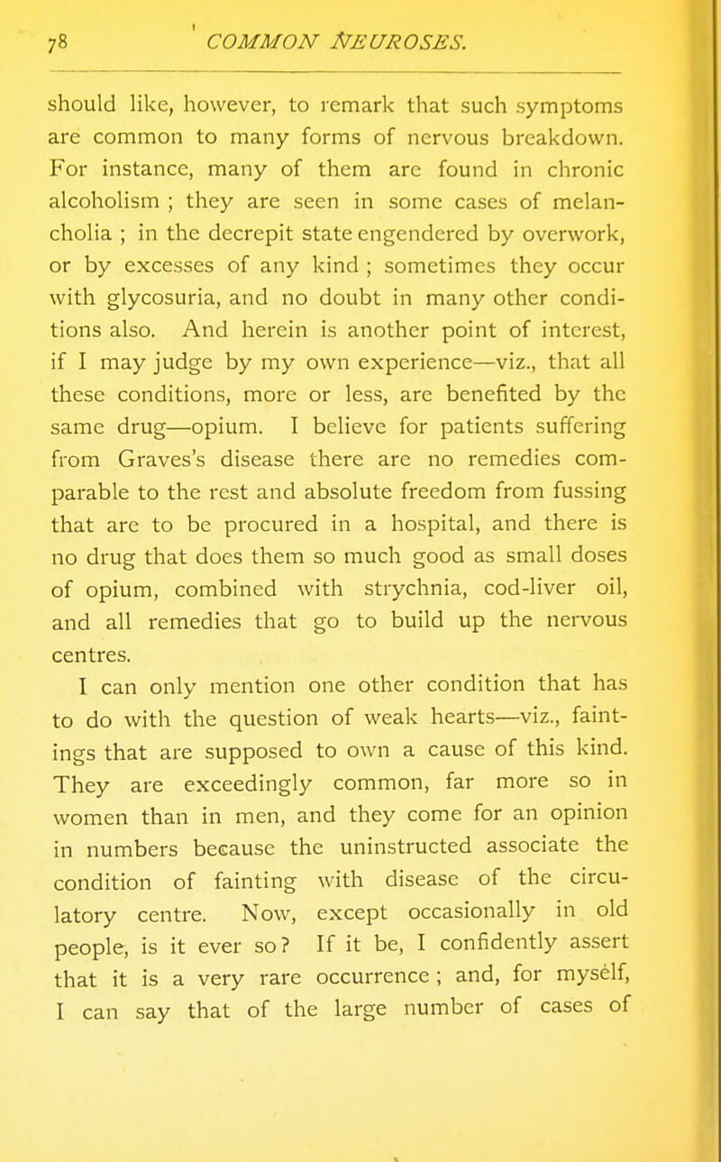 should like, however, to remark that such symptoms are common to many forms of nervous breakdown. For instance, many of them are found in chronic alcoholism ; they are seen in some cases of melan- cholia ; in the decrepit state engendered by overwork, or by excesses of any kind ; sometimes they occur with glycosuria, and no doubt in many other condi- tions also. And herein is another point of interest, if I may judge by my own experience—viz., that all these conditions, more or less, are benefited by the same drug—opium. I believe for patients suffering from Graves's disease there are no remedies com- parable to the rest and absolute freedom from fussing that are to be procured in a hospital, and there is no drug that does them so much good as small doses of opium, combined with strychnia, cod-liver oil, and all remedies that go to build up the nervous centres. I can only mention one other condition that has to do with the question of weak hearts—viz., faint- ings that are supposed to own a cause of this kind. They are exceedingly common, far more so in women than in men, and they come for an opinion in numbers because the uninstructed associate the condition of fainting with disease of the circu- latory centre. Now, except occasionally in old people, is it ever so? If it be, I confidently assert that it is a very rare occurrence ; and, for myself, I can say that of the large number of cases of