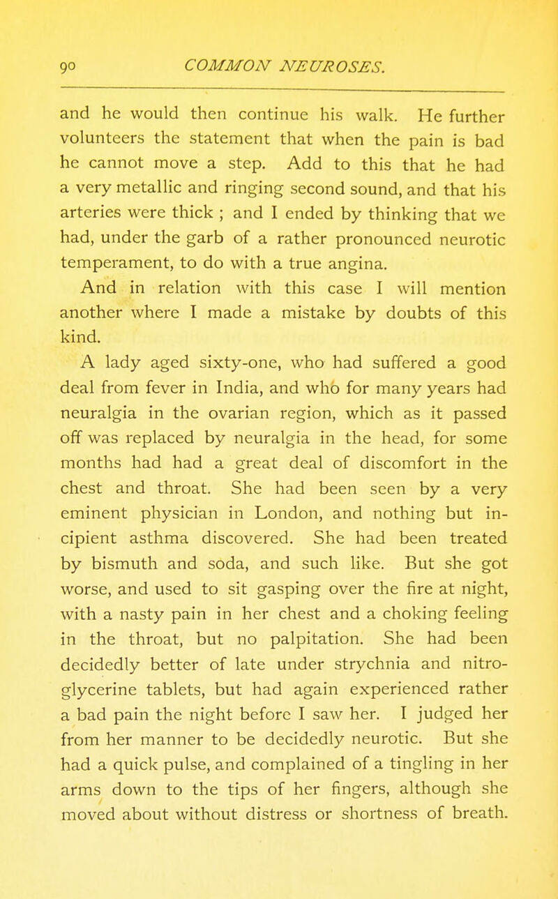 and he would then continue his walk. He further volunteers the statement that when the pain is bad he cannot move a step. Add to this that he had a very metallic and ringing second sound, and that his arteries were thick ; and I ended by thinking that we had, under the garb of a rather pronounced neurotic temperament, to do with a true angina. And in relation with this case I will mention another where I made a mistake by doubts of this kind. A lady aged sixty-one, who had suffered a good deal from fever in India, and who for many years had neuralgia in the ovarian region, which as it passed off was replaced by neuralgia in the head, for some months had had a great deal of discomfort in the chest and throat. She had been seen by a very eminent physician in London, and nothing but in- cipient asthma discovered. She had been treated by bismuth and soda, and such like. But she got worse, and used to sit gasping over the fire at night, with a nasty pain in her chest and a choking feeling in the throat, but no palpitation. She had been decidedly better of late under strychnia and nitro- glycerine tablets, but had again experienced rather a bad pain the night before I saw her. I judged her from her manner to be decidedly neurotic. But she had a quick pulse, and complained of a tingling in her arms down to the tips of her fingers, although she moved about without distress or shortness of breath.