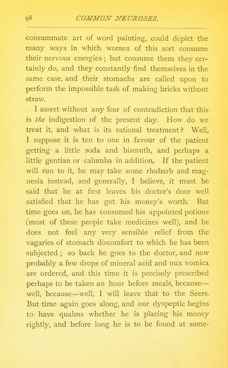 consummate art of word painting, could depict the many ways in which women of this sort consume their nervous energies ; but consume them they cer- tainly do, and they constantly find themselves in the same case, and their stomachs are called upon to perform the impossible task of making bricks without straw. I assert without any fear of contradiction that this is the indigestion of the present day. How do we treat it, and what is its rational treatment? Well, I suppose it is ten to one in favour of the patient getting a little soda and bismuth, and perhaps a little gentian or calumba in addition. If the patient will run to it, he may take some rhubarb and mag- nesia instead, and generally, I believe, it must be said that he at first leaves his doctor's door well satisfied that he has got his money's worth. But time goes on, he has consumed his appointed potions (most of these people take medicines well), and he does not feel any very sensible relief from the vagaries of stomach discomfort to which he has been subjected ; so back he goes to the doctor, and now probably a few drops of mineral acid and nux vomica are ordered, and this time it is precisely prescribed perhaps to be taken an hour before meals, because— well, because—well, I will leave that to the Seers. But time again goes along, and our dyspeptic begins to have qualms whether he is placing his money rightly, and before long he is to be found at some-