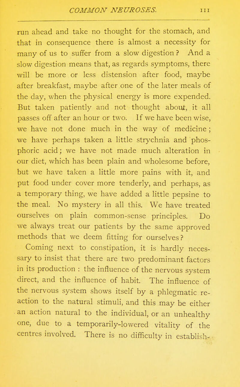 run ahead and take no thought for the stomach, and that in consequence there is almost a necessity for many of us to suffer from a slow digestion ? And a slow digestion means that, as regards symptoms, there will be more or less distension after food, maybe after breakfast, maybe after one of the later meals of the day, when the physical energy is more expended. But taken patiently and not thought aboui, it all passes off after an hour or two. If we have been wise, we have not done much in the way of medicine ; we have perhaps taken a little strychnia and phos- phoric acid; we have not made much alteration in our diet, which has been plain and wholesome before, but we have taken a little more pains with it, and put food under cover more tenderly, and perhaps, as a temporary thing, we have added a little pepsine to the meal. No mystery in all this. We have treated ourselves on plain common-sense principles. Do we always treat our patients by the same approved methods that we deem fitting for ourselves? Coming next to constipation, it is hardly neces- sary to insist that there are two predominant factors in its production : the influence of the nervous system direct, and the influence of habit. The influence of the nervous system shows itself by a phlegmatic re- action to the natural stimuli, and this may be either an action natural to the individual, or an unhealthy one, due to a temporarily-lowered vitality of the centres involved. There is no difficulty in establish-