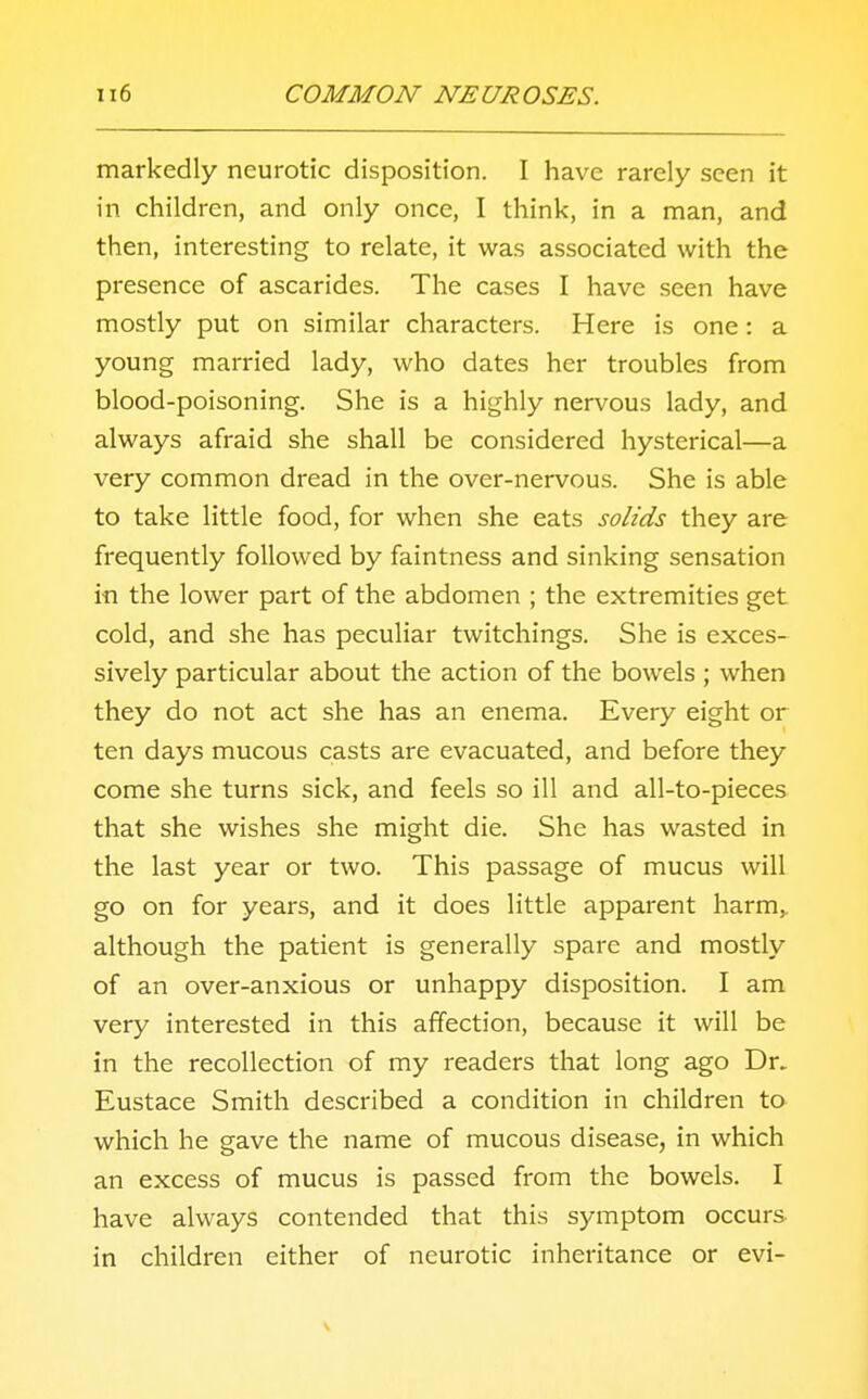 markedly neurotic disposition. I have rarely seen it in children, and only once, I think, in a man, and then, interesting to relate, it was associated with the presence of ascarides. The cases I have seen have mostly put on similar characters. Here is one : a young married lady, who dates her troubles from blood-poisoning. She is a highly nervous lady, and always afraid she shall be considered hysterical—a very common dread in the over-nervous. She is able to take little food, for when she eats solids they are frequently followed by faintness and sinking sensation in the lower part of the abdomen ; the extremities get cold, and she has peculiar twitchings. She is exces- sively particular about the action of the bowels ; when they do not act she has an enema. Every eight or ten days mucous casts are evacuated, and before they come she turns sick, and feels so ill and all-to-pieces that she wishes she might die. She has wasted in the last year or two. This passage of mucus will go on for years, and it does little apparent harm,, although the patient is generally spare and mostly of an over-anxious or unhappy disposition. I am very interested in this affection, because it will be in the recollection of my readers that long ago Dr. Eustace Smith described a condition in children to which he gave the name of mucous disease, in which an excess of mucus is passed from the bowels. I have always contended that this symptom occurs in children either of neurotic inheritance or evi-