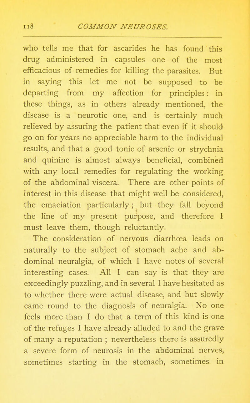 who tells mc that for ascarides he has found this drug administered in capsules one of the most efficacious of remedies for killing the parasites. But in saying this let me not be supposed to be departing from my affection for principles: in these things, as in others already mentioned, the disease is a neurotic one, and is certainly much relieved by assuring the patient that even if it should go on for years no appreciable harm to the individual results, and that a good tonic of arsenic or strychnia and quinine is almost always beneficial, combined with any local remedies for regulating the working of the abdominal viscera. There are other points of interest in this disease that might well be considered, the emaciation particularly; but they fall beyond the line of my present purpose, and therefore I must leave them, though reluctantly. The consideration of nervous diarrhoea leads on naturally to the subject of stomach ache and ab- dominal neuralgia, of which I have notes of several interesting cases. All I can say is that they are exceedingly puzzling, and in several I have hesitated as to whether there were actual disease, and but slowly came round to the diagnosis of neuralgia. No one feels more than I do that a term of this kind is one of the refuges I have already alluded to and the grave of many a reputation ; nevertheless there is assuredly a severe form of neurosis in the abdominal nerves, sometimes starting in. the stomach, sometimes in