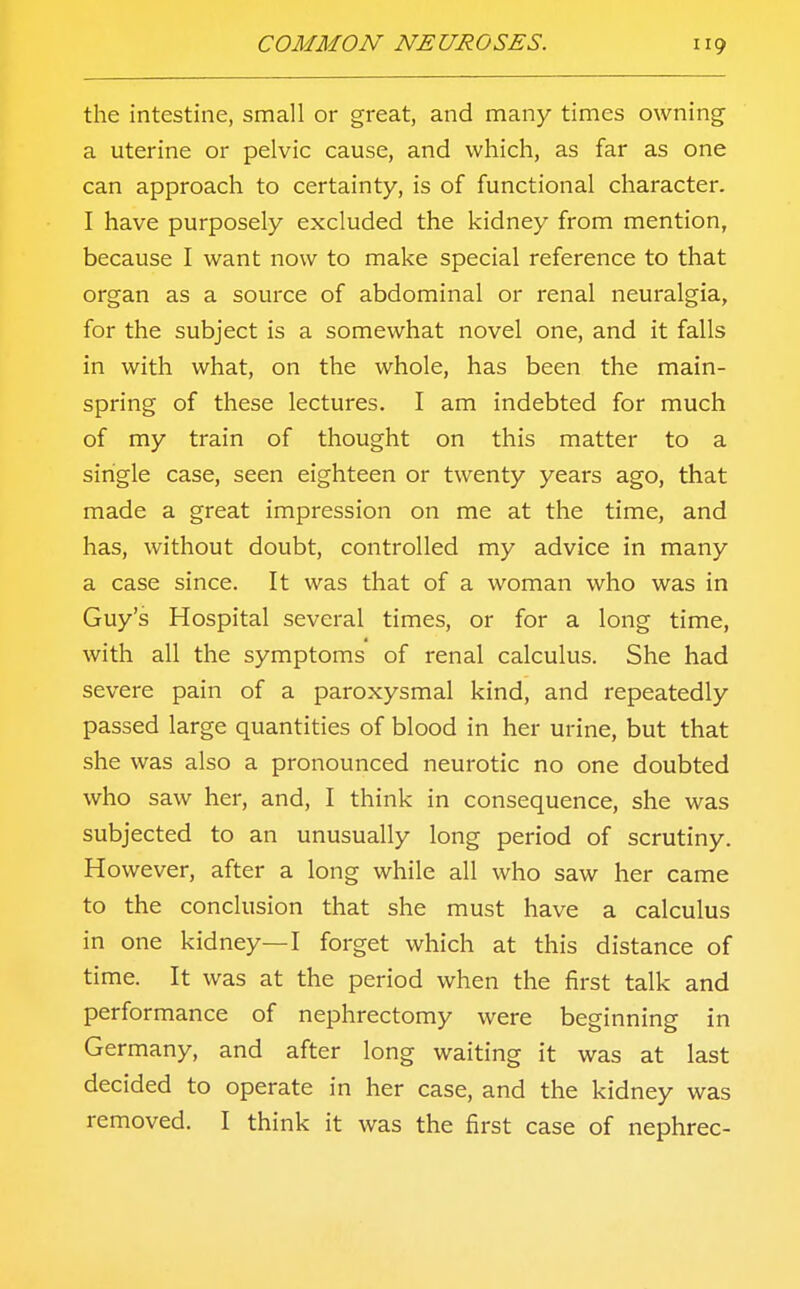 the intestine, small or great, and many times owning a uterine or pelvic cause, and which, as far as one can approach to certainty, is of functional character. I have purposely excluded the kidney from mention, because I want now to make special reference to that organ as a source of abdominal or renal neuralgia, for the subject is a somewhat novel one, and it falls in with what, on the whole, has been the main- spring of these lectures. I am indebted for much of my train of thought on this matter to a single case, seen eighteen or twenty years ago, that made a great impression on me at the time, and has, without doubt, controlled my advice in many a case since. It was that of a woman who was in Guy's Hospital several times, or for a long time, with all the symptoms of renal calculus. She had severe pain of a paroxysmal kind, and repeatedly passed large quantities of blood in her urine, but that she was also a pronounced neurotic no one doubted who saw her, and, I think in consequence, she was subjected to an unusually long period of scrutiny. However, after a long while all who saw her came to the conclusion that she must have a calculus in one kidney—I forget which at this distance of time. It was at the period when the first talk and performance of nephrectomy were beginning in Germany, and after long waiting it was at last decided to operate in her case, and the kidney was removed. I think it was the first case of nephrec-