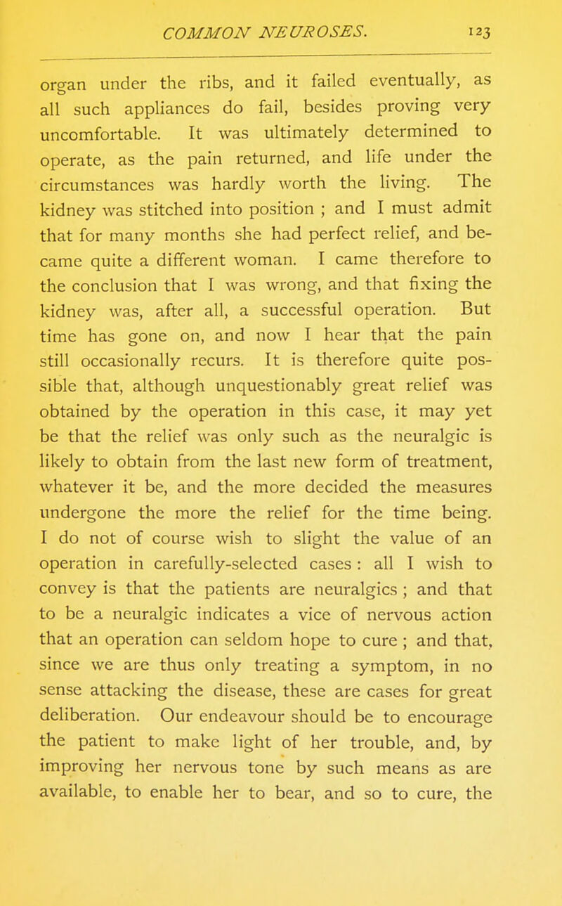 organ under the ribs, and it failed eventually, as all such appliances do fail, besides proving very- uncomfortable. It was ultimately determined to operate, as the pain returned, and life under the circumstances was hardly worth the living. The kidney was stitched into position ; and I must admit that for many months she had perfect relief, and be- came quite a different woman. I came therefore to the conclusion that I was wrong, and that fixing the kidney was, after all, a successful operation. But time has gone on, and now I hear that the pain still occasionally recurs. It is therefore quite pos- sible that, although unquestionably great relief was obtained by the operation in this case, it may yet be that the relief was only such as the neuralgic is likely to obtain from the last new form of treatment, whatever it be, and the more decided the measures undergone the more the relief for the time being. I do not of course wish to slight the value of an operation in carefully-selected cases : all I wish to convey is that the patients are neuralgics ; and that to be a neuralgic indicates a vice of nervous action that an operation can seldom hope to cure ; and that, since we are thus only treating a symptom, in no sense attacking the disease, these are cases for great deliberation. Our endeavour should be to encourage the patient to make light of her trouble, and, by improving her nervous tone by such means as are available, to enable her to bear, and so to cure, the