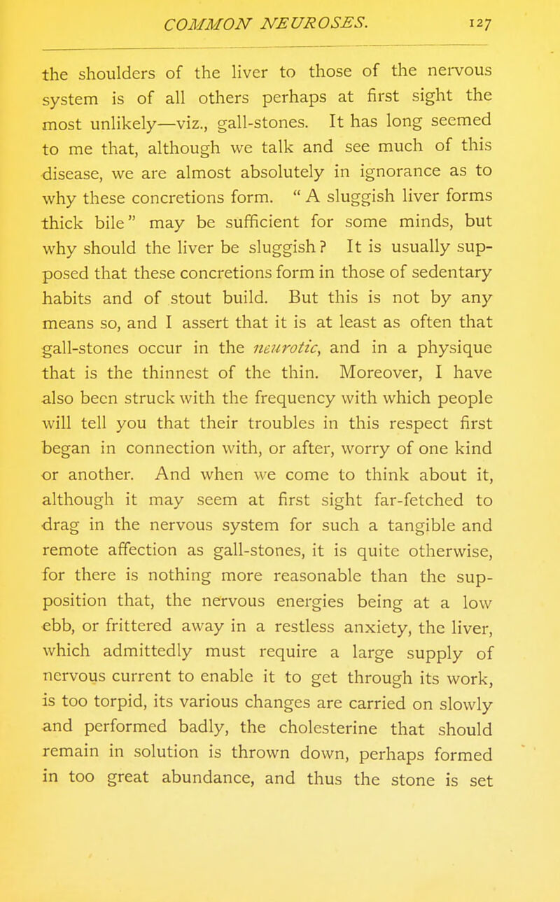 the shoulders of the liver to those of the nervous system is of all others perhaps at first sight the most unlikely—viz., gall-stones. It has long seemed to me that, although we talk and see much of this disease, we are almost absolutely in ignorance as to why these concretions form.  A sluggish liver forms thick bile may be sufficient for some minds, but why should the liver be sluggish? It is usually sup- posed that these concretions form in those of sedentary habits and of stout build. But this is not by any means so, and I assert that it is at least as often that gall-stones occur in the neurotic, and in a physique that is the thinnest of the thin. Moreover, I have also been struck with the frequency with which people will tell you that their troubles in this respect first began in connection with, or after, worry of one kind or another. And when we come to think about it, although it may seem at first sight far-fetched to drag in the nervous system for such a tangible and remote affection as gall-stones, it is quite otherwise, for there is nothing more reasonable than the sup- position that, the nervous energies being at a low ebb, or frittered away in a restless anxiety, the liver, which admittedly must require a large supply of nervous current to enable it to get through its work, is too torpid, its various changes are carried on slowly and performed badly, the cholesterine that should remain in solution is thrown down, perhaps formed in too great abundance, and thus the stone is set