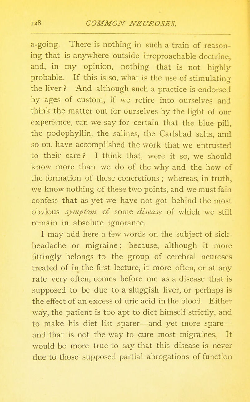 a-going. There is nothing in such a train of reason- ing that is anywhere outside irreproachable doctrine, and, in my opinion, nothing that is not highly probable. If this is so, what is the use of stimulating the liver ? And although such a practice is endorsed by ages of custom, if we retire into ourselves and think the matter out for ourselves by the light of our experience, can we say for certain that the blue pill, the podophyllin, the salines, the Carlsbad salts, and so on, have accomplished the work that we entrusted to their care ? I think that, were it so, we should know more than we do of the why and the how of the formation of these concretions; whereas, in truth, we know nothing of these two points, and we must fain confess that as yet we have not got behind the most obvious symptom of some disease of which we still remain in absolute ignorance. I may add here a few words on the subject of sick- headache or migraine; because, although it more fittingly belongs to the group of cerebral neuroses treated of in the first lecture, it more often, or at any rate very often, comes before me as a disease that is supposed to be due to a sluggish liver, or perhaps is the effect of an excess of uric acid in the blood. Either way, the patient is too apt to diet himself strictly, and to make his diet list sparer—and yet more spare— and that is not the way to cure most migraines. It would be more true to say that this disease is never due to those supposed partial abrogations of function