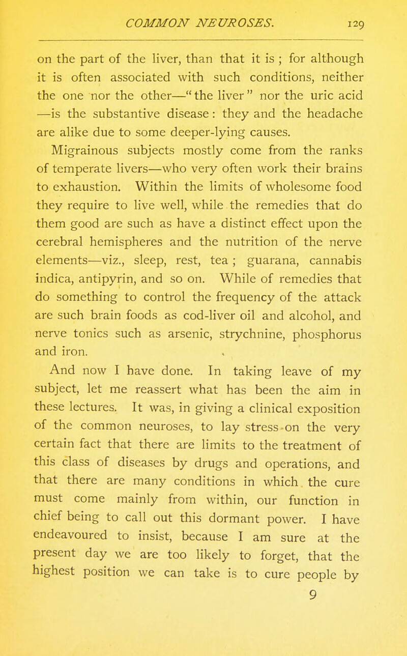 on the part of the liver, than that it is ; for although it is often associated with such conditions, neither the one nor the other— the liver  nor the uric acid —is the substantive disease: they and the headache are alike due to some deeper-lying causes. Migrainous subjects mostly come from the ranks of temperate livers—who very often work their brains to exhaustion. Within the limits of wholesome food they require to live well, while the remedies that do them good are such as have a distinct effect upon the cerebral hemispheres and the nutrition of the nerve elements—viz., sleep, rest, tea; guarana, cannabis indica, antipyrin, and so on. While of remedies that do something to control the frequency of the attack are such brain foods as cod-liver oil and alcohol, and nerve tonics such as arsenic, strychnine, phosphorus and iron. And now I have done. In taking leave of my subject, let me reassert what has been the aim in these lectures. It was, in giving a clinical exposition of the common neuroses, to lay stress-on the very certain fact that there are limits to the treatment of this class of diseases by drugs and operations, and that there are many conditions in which the cure must come mainly from within, our function in chief being to call out this dormant power. I have endeavoured to insist, because I am sure at the present day we are too likely to forget, that the highest position we can take is to cure people by 9