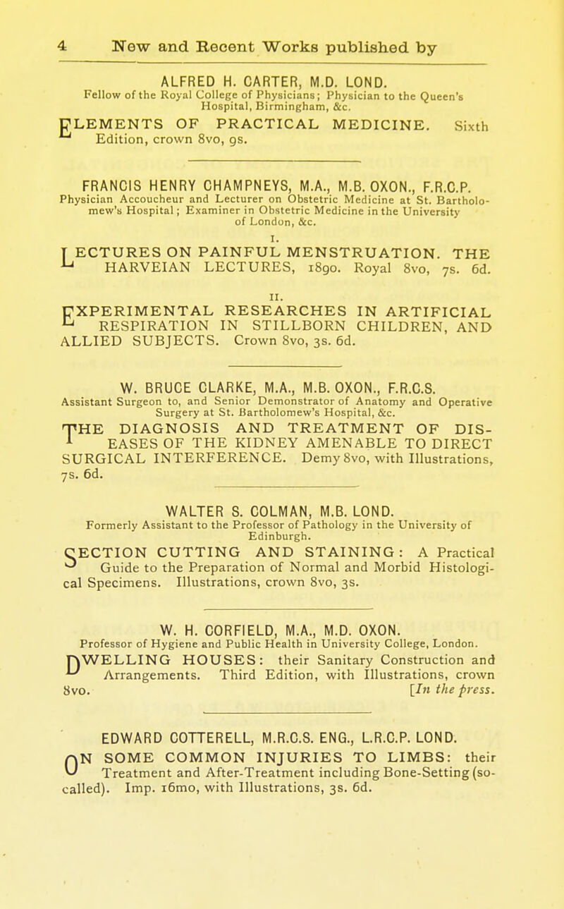 E ALFRED H. CARTER, M.D. LOND. Fellow of the Royal College of Physicians; Physician to the Queen's Hospital, Birmingham, &c. LEMENTS OF PRACTICAL MEDICINE. Sixth Edition, crown 8vo, gs. FRANCIS HENRY CHAMPNEYS, M.A., M.B. OXON., F.R.C.P. Physician Accoucheur and Lecturer on Obstetric Medicine at St. Bartholo- mew's Hospital; Examiner in Obstetric Medicine in the University of London, &c. I. T ECTURES ON PAINFUL MENSTRUATION. THE u HARVEIAN LECTURES, 1890. Royal 8vo, 7s. 6d. 11. EXPERIMENTAL RESEARCHES IN ARTIFICIAL  RESPIRATION IN STILLBORN CHILDREN, AND ALLIED SUBJECTS. Crown 8vo, 3s. 6d. W. BRUCE CLARKE, M.A., M.B. OXON., F.R.C.S. Assistant Surgeon to, and Senior Demonstrator of Anatomy and Operative Surgery at St. Bartholomew's Hospital, &c. THHE DIAGNOSIS AND TREATMENT OF DIS- 1 EASES OF THE KIDNEY AMENABLE TO DIRECT SURGICAL INTERFERENCE. Demy 8vo, with Illustrations, 7s. 6d. WALTER S. COLMAN, M.B. LOND. Formerly Assistant to the Professor of Pathology in the University of Edinburgh. CECTION CUTTING AND STAINING: A Practical Guide to the Preparation of Normal and Morbid Histologi- cal Specimens. Illustrations, crown 8vo, 3s. W. H. C0RF1ELD, M.A., M.D. OXON. Professor of Hygiene and Public Health in University College, London. nWELLING HOUSES: their Sanitary Construction and Arrangements. Third Edition, with Illustrations, crown 8vo. [In the press. EDWARD COTTERELL, M.R.C.S. ENG., L.R.C.P. LOND. ON SOME COMMON INJURIES TO LIMBS: their Treatment and After-Treatment including Bone-Setting (so- called). Imp. i6mo, with Illustrations, 3s. 6d.