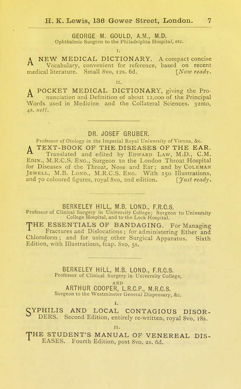 GEORGE M. GOULD, A.M., M.D. Ophthalmic Surgeon to the Philadelphia Hospital, etc. A NEW MEDICAL DICTIONARY. A compact concise Vocabulary, convenient for reference, based on recent medical literature. Small 8vo, 12s. 6d. [Now ready. K POCKET MEDICAL DICTIONARY, giving the Pro- nunciation and Definition of about 12,000 of the Principal Words used in Medicine and the Collateral Sciences. 32mo, 4s. licit. DR. JOSEF GRUBER. Professor of Otology in the Imperial Royal University of Vienna, &c. A TEXT-BOOK OF THE DISEASES OF THE EAR. Translated and edited by Edward Law, M.D., CM. Edin., M.R.C.S. Eng., Surgeon to the London Throat Hospital for Diseases of the Throat, Nose and Ear; and by Coleman Jewell, M.B. Lond., M.R.C.S. Eng. With 150 Illustrations, and 70 coloured figures, royal 8vo, 2nd edition. [Just ready. BERKELEY HILL, M.B. LOND., F.R.C.S. Professor of Clinical Surgery in University College; Surgeon to University College Hospital, and to the Lock Hospital. THE ESSENTIALS OF BANDAGING. For Managing Fractures and Dislocations ; for administering Ether and Chloroform; and for using other Surgical Apparatus. Sixth Edition, with Illustrations, fcap. Svo, 5s. BERKELEY HILL, M.B. LOND., F.R.C.S. Professor of Clinical Surgery in University College, AND ARTHUR COOPER, L.R.C.P., M.R.C.S. Surgeon to the Westminster General Dispensary, &c. CYPHILIS AND LOCAL CONTAGIOUS DISOR- DERS. Second Edition, entirely re-written, royal 8vo, 18s. n. THE STUDENT'S MANUAL OF VENEREAL DIS- EASES. Fourth Edition, post 8vo, 2s. 6d.