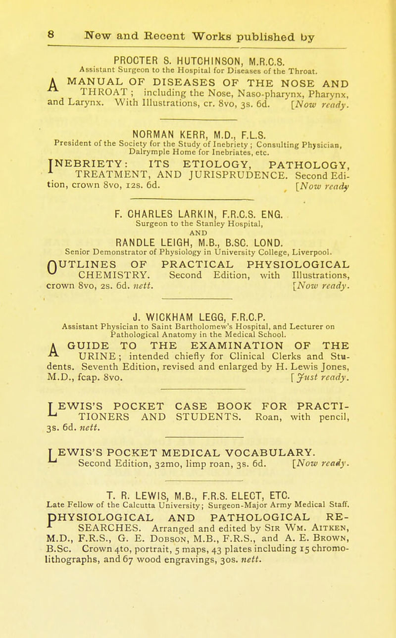 PROCTER S. HUTCHINSON, M.R.C.S. Assistant Surgeon to the Hospital for Diseases of the Throat. A MANUAL OF DISEASES OF THE NOSE AND THROAT ; including the Nose, Naso-pharynx, Pharynx, and Larynx. With Illustrations, cr. 8vo, 3s. 6d. [Now ready. NORMAN KERR, M.D., F.L.S. President of the Society for the Study of Inebriety ; Consulting Physician, Dalrymple Home for Inebriates, etc. INEBRIETY: ITS ETIOLOGY, PATHOLOGY, A TREATMENT, AND JURISPRUDENCE. Second Edi- tion, crown 8vo, 12s. 6d. [Now ready F. CHARLES LARKIN, F.R.C.S. ENG. Surgeon to the Stanley Hospital, AND RANDLE LEIGH, M.B., B.SC. LOND. Senior Demonstrator of Physiology in University College, Liverpool. fjUTLINES OF PRACTICAL PHYSIOLOGICAL u CHEMISTRY. Second Edition, with Illustrations, crown 8vo, 2s. 6d. nett. [Now ready. J. WICKHAM LEGG, F.R.C.P. Assistant Physician to Saint Bartholomew's Hospital, and Lecturer on Pathological Anatomy in the Medical School. AGUIDE TO THE EXAMINATION OF THE URINE ; intended chiefly for Clinical Clerks and Stu- dents. Seventh Edition, revised and enlarged by H. Lewis Jones, M.D., fcap. 8vo. [Just ready. T EWIS'S POCKET CASE BOOK FOR PRACTI- •Lj TIONERS AND STUDENTS. Roan, with pencil, 3s. 6d. nett. I EWIS'S POCKET MEDICAL VOCABULARY. 1-1 Second Edition, 321110, limp roan, 3s. 6d. [Now ready. T. R. LEWIS, M.B., F.R.S. ELECT, ETC. Late Fellow of the Calcutta University; Surgeon-Major Army Medical Staff. PHYSIOLOGICAL AND PATHOLOGICAL RE- r SEARCHES. Arranged and edited by Sir Wm. Aitken, M.D., F.R.S., G. E. Dobson, M.B., F.R.S., and A. E. Brown, B.Sc. Crown 4-to, portrait, 5 maps, 43 plates including 15 chromo- lithographs, and 67 wood engravings, 30s. nett.