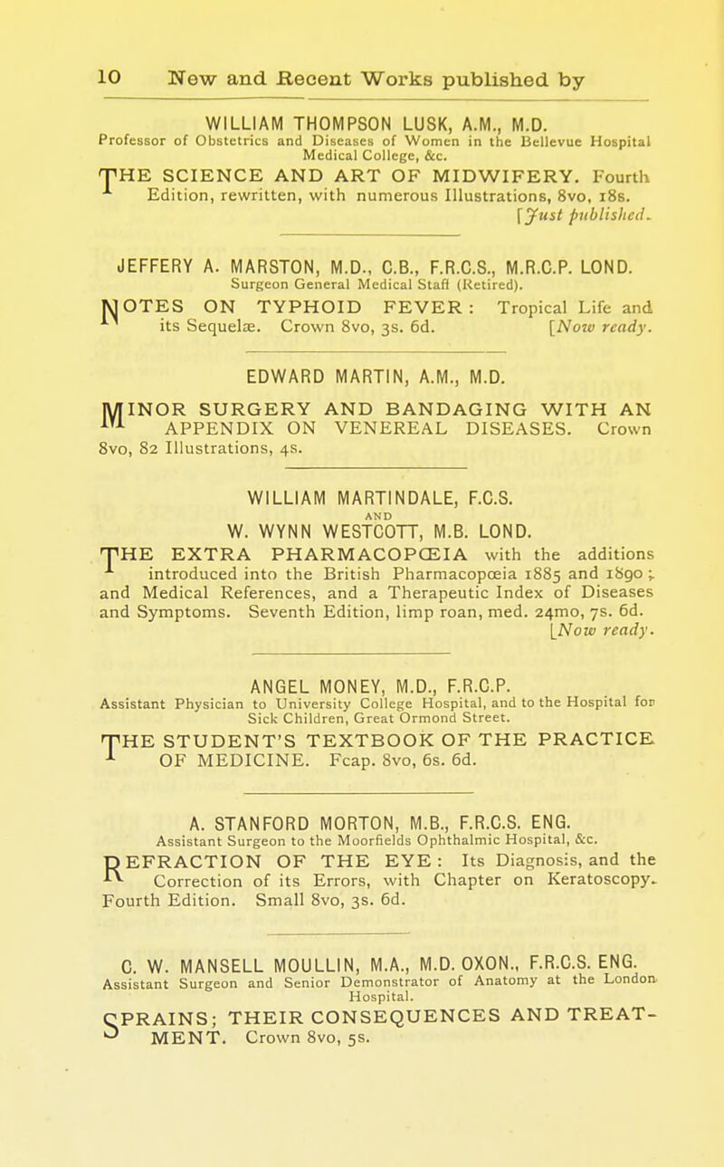 WILLIAM THOMPSON LUSK, A.M., M.D. Professor of Obstetrics and Diseases of Women in the Bellevue Hospital Medical College, &c. THE SCIENCE AND ART OF MIDWIFERY. Fourth A Edition, rewritten, with numerous Illustrations, 8vo, 18s. \Just published. JEFFERY A. MARSTON, M.D., C.B., F.R.C.S., M.R.C.P. LOND. Surgeon General Medical Staff (Retired). MOTES ON TYPHOID FEVER: Tropical Life and its Sequelae. Crown 8vo, 3s. 6d. [Now ready. EDWARD MARTIN, A.M., M.D. MINOR SURGERY AND BANDAGING WITH AN 1U APPENDIX ON VENEREAL DISEASES. Crown 8vo, 82 Illustrations, 4s. WILLIAM MARTINDALE, F.C.S. AND W. WYNN WESTCOTT, M.B. LOND. THE EXTRA PHARMACOPOEIA with the additions A introduced into the British Pharmacopoeia 1885 and 1890 ;. and Medical References, and a Therapeutic Index of Diseases and Symptoms. Seventh Edition, limp roan, med. 24mo, 7s. 6d. [Now ready. ANGEL MONEY, M.D., F.R.C.P. Assistant Physician to University College Hospital, and to the Hospital for Sick Children, Great Ormond Street. THE STUDENT'S TEXTBOOK OF THE PRACTICE OF MEDICINE. Fcap. 8vo, 6s. 6d. A. STANFORD MORTON, M.B., F.R.C.S. ENG. Assistant Surgeon to the Moorfields Ophthalmic Hospital, &c. REFRACTION OF THE EYE : Its Diagnosis, and the Correction of its Errors, with Chapter on Keratoscopy- Fourth Edition. Small 8vo, 3s. 6d. C. W. MANSELL MOULLIN, M.A., M.D. OXON., F.R.C.S. ENG. Assistant Surgeon and Senior Demonstrator of Anatomy at the London Hospital. CPRAINS; THEIR CONSEQUENCES AND TREAT- ^ MENT. Crown 8vo, 5s.