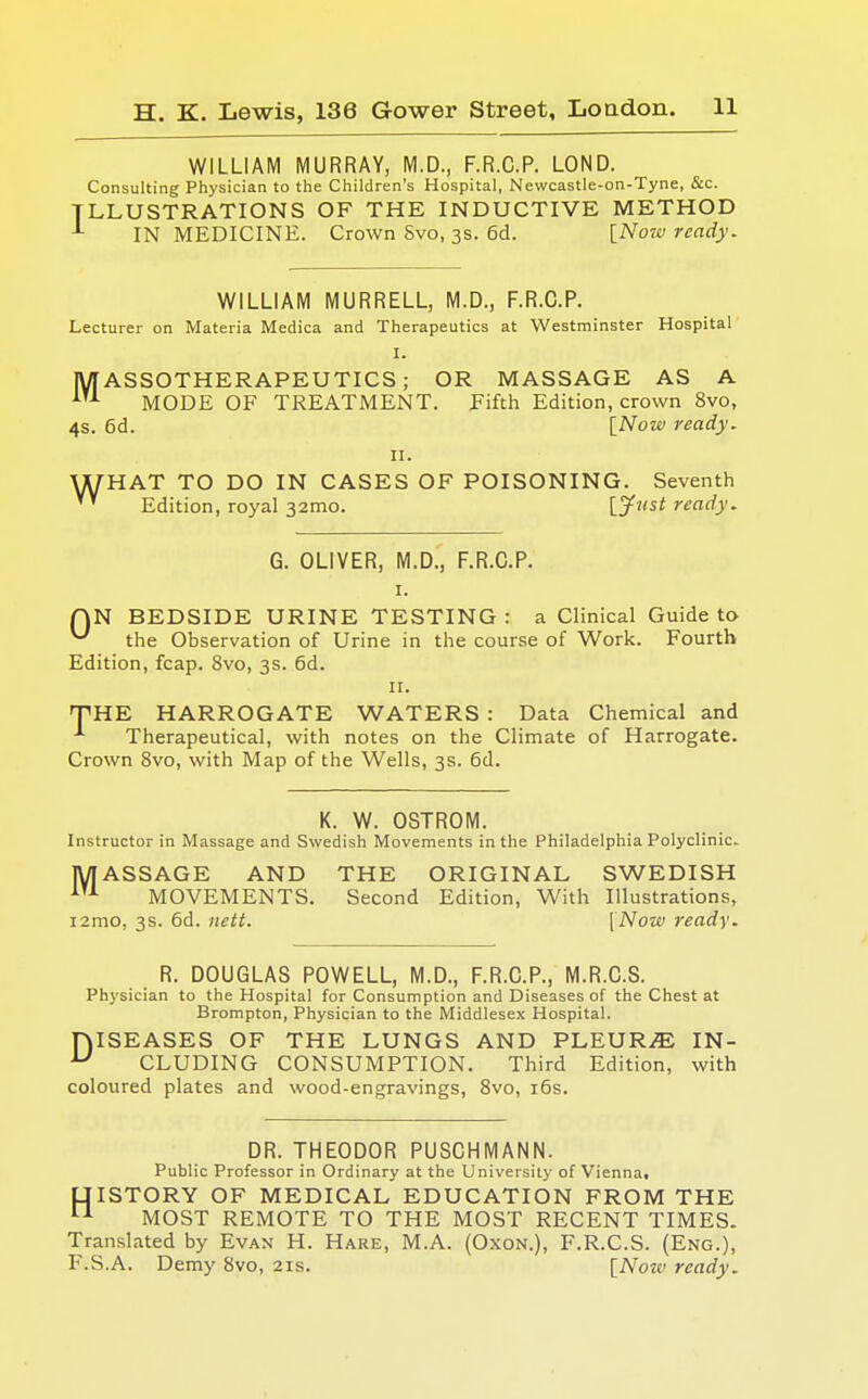 WILLIAM MURRAY, M.D., F.R.C.P. LOND. Consulting Physician to the Children's Hospital, Newcastle-on-Tyne, &c. ILLUSTRATIONS OF THE INDUCTIVE METHOD IN MEDICINE. Crown Svo, 3s. 6d. [Now ready. WILLIAM MURRELL, M.D., F.R.C.P. Lecturer on Materia Medica and Therapeutics at Westminster Hospital I. MASSOTHERAPEUTICS ; OR MASSAGE AS A AT1 MODE OF TREATMENT. Fifth Edition, crown 8vo, 4s. 6d. [Now ready. ii. WHAT TO DO IN CASES OF POISONING. Seventh Edition, royal 32mo. Vji'st ready. G. OLIVER, M.D., F.R.C.P. i. QN BEDSIDE URINE TESTING : a Clinical Guide to ^ the Observation of Urine in the course of Work. Fourth Edition, fcap. 8vo, 3s. 6d. 11. THE HARROGATE WATERS : Data Chemical and A Therapeutical, with notes on the Climate of Harrogate. Crown 8vo, with Map of the Wells, 3s. 6d. K. W. OSTROM. Instructor in Massage and Swedish Movements in the Philadelphia Polyclinic. MASSAGE AND THE ORIGINAL SWEDISH 1TA MOVEMENTS. Second Edition, With Illustrations, i2mo, 3s. 6d. nett. [Now ready. R. DOUGLAS POWELL, M.D., F.R.C.P., M.R.C.S. Physician to the Hospital for Consumption and Diseases of the Chest at Brompton, Physician to the Middlesex Hospital. niSEASES OF THE LUNGS AND PLEURA IN- u CLUDING CONSUMPTION. Third Edition, with coloured plates and wood-engravings, 8vo, 16s. DR. THEODOR PUSCHMANN. Public Professor in Ordinary at the University of Vienna, LIISTORY OF MEDICAL EDUCATION FROM THE 11 MOST REMOTE TO THE MOST RECENT TIMES. Translated by Evan H. Hare, M.A. (Oxon.), F.R.C.S. (Eng.), F.S.A. Demy Svo, 21s. [Noiv ready.