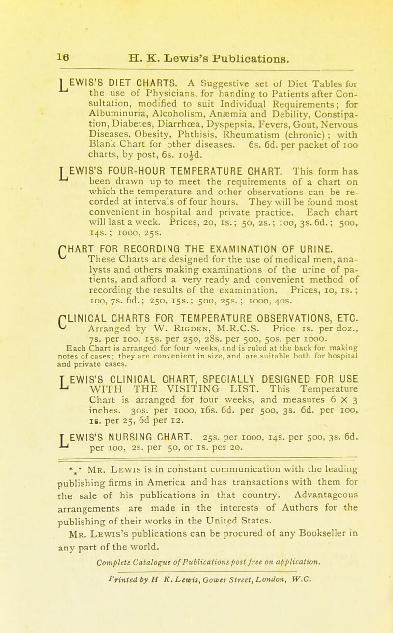 I EWIS'S DIET CHARTS. A Suggestive set of Diet Tables for the use of Physicians, for handing to Patients after Con- sultation, modified to suit Individual Requirements; for Albuminuria, Alcoholism, Anaemia and Debility, Constipa- tion, Diabetes, Diarrhoea, Dyspepsia, Fevers, Gout, Nervous Diseases, Obesity, Phthisis, Rheumatism (chronic); with Blank Chart for other diseases. 6s. 6d. per packet of 100 charts, by post, 6s. iojd. T EWIS'S FOUR-HOUR TEMPERATURE CHART. This form has -Lj been drawn up to meet the requirements of a chart on which the temperature and other observations can be re- corded at intervals of four hours. They will be found most convenient in hospital and private practice. Each chart will last a week. Prices, 20, is.; 50, 2s.; 100, 3s. 6d.; 500, 14s.; 1000, 25s. PHART FOR RECORDING THE EXAMINATION OF URINE. ^ These Charts are designed for the use of medical men, ana- lysts and others making examinations of the urine of pa- tients, and afford a very ready and convenient method of recording the results of the examination. Prices, 10, is.; 100, 7s. 6d.; 250, 15s.; 500, 25s.; 1000, 40s. PLINICAL CHARTS FOR TEMPERATURE OBSERVATIONS, ETC ^ Arranged by W. Rigden, M.R.C.S. Price is. per doz., 7s. per 100, 15s. per 250, 28s. per 500, 50s. per 1000. Each Chart is arranged for four weeks, and is ruled at the back for making notes of cases ; they are convenient in size, and are suitable both for hospital and private cases. T EWIS'S CLINICAL CHART, SPECIALLY DESIGNED FOR USE u WITH THE VISITING LIST. This Temperature Chart is arranged for four weeks, and measures 6X3 inches. 30s. per 1000, 16s. 6d. per 500, 3s. 6d. per 100, is. per 25, 6d per 12. LEWIS'S NURSING CHART. 25s. per 1000, 14s. per 500, 3s. 6d. per 100, 2s. per 50, or is. per 20. *„* Mr. Lewis is in constant communication with the leading publishing firms in America and has transactions with them for the sale of his publications in that country. Advantageous arrangements are made in the interests of Authors for the publishing of their works in the United States. Mr. Lewis's publications can be procured of any Bookseller in any part of the world. Complete Catalogue of Publications post free on application. Printed by H K. Lewis, Gower Street, London, W.C.