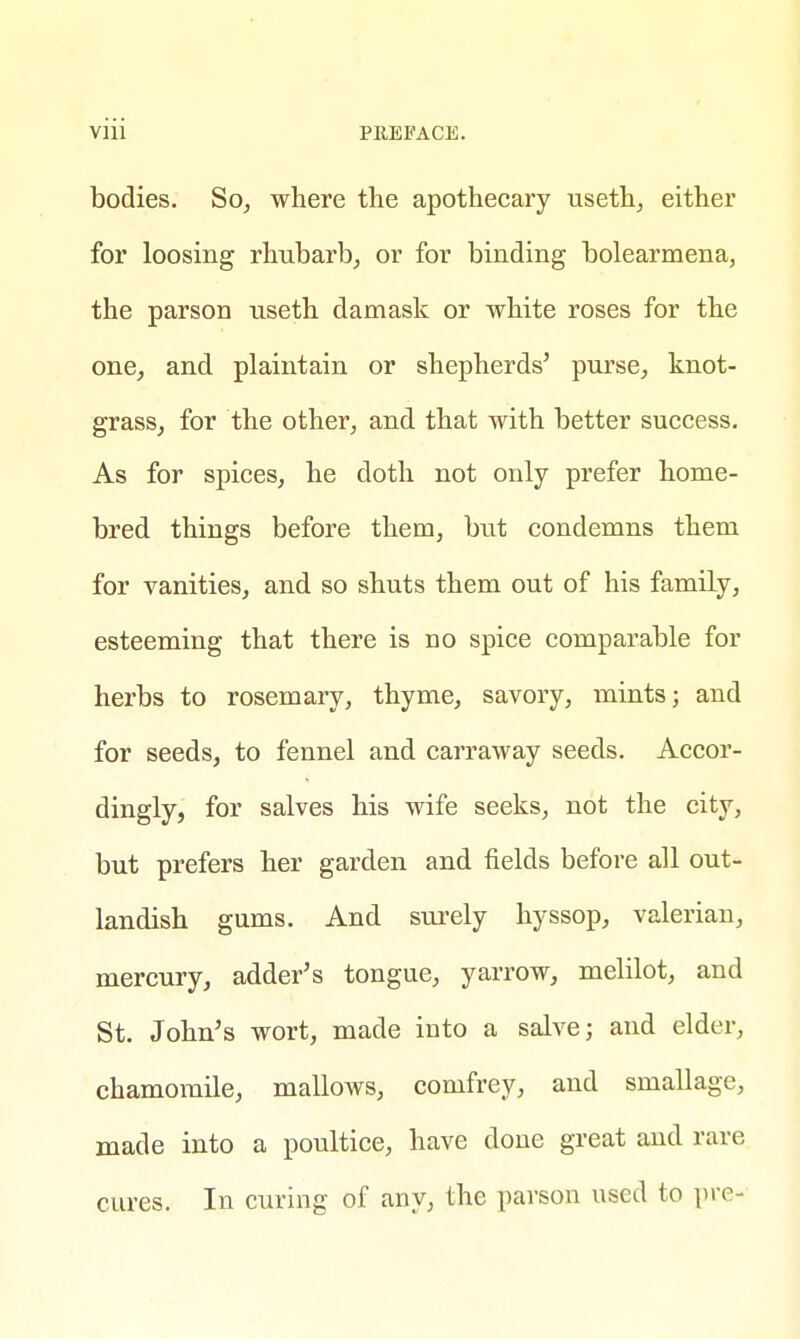 bodies. So, where the apothecary useth, either for loosing rhubarb, or for binding bolearmena, the parson useth damask or white roses for the one, and plaintain or shepherds' purse, knot- grass, for the other, and that with better success. As for spices, he doth not only prefer home- bred things before them, but condemns them for vanities, and so shuts them out of his family, esteeming that there is no spice comparable for herbs to rosemary, thyme, savory, mints; and for seeds, to fennel and carraway seeds. Accor- dingly, for salves his wife seeks, not the city, but prefers her garden and fields before all out- landish gums. And surely hyssop, valerian, mercury, adder's tongue, yarrow, melilot, and St. John's wort, made into a salve; and elder, chamomile, mallows, comfrey, and smallage, made into a poultice, have done great and rare cures. In curing of any, the parson used to pro-