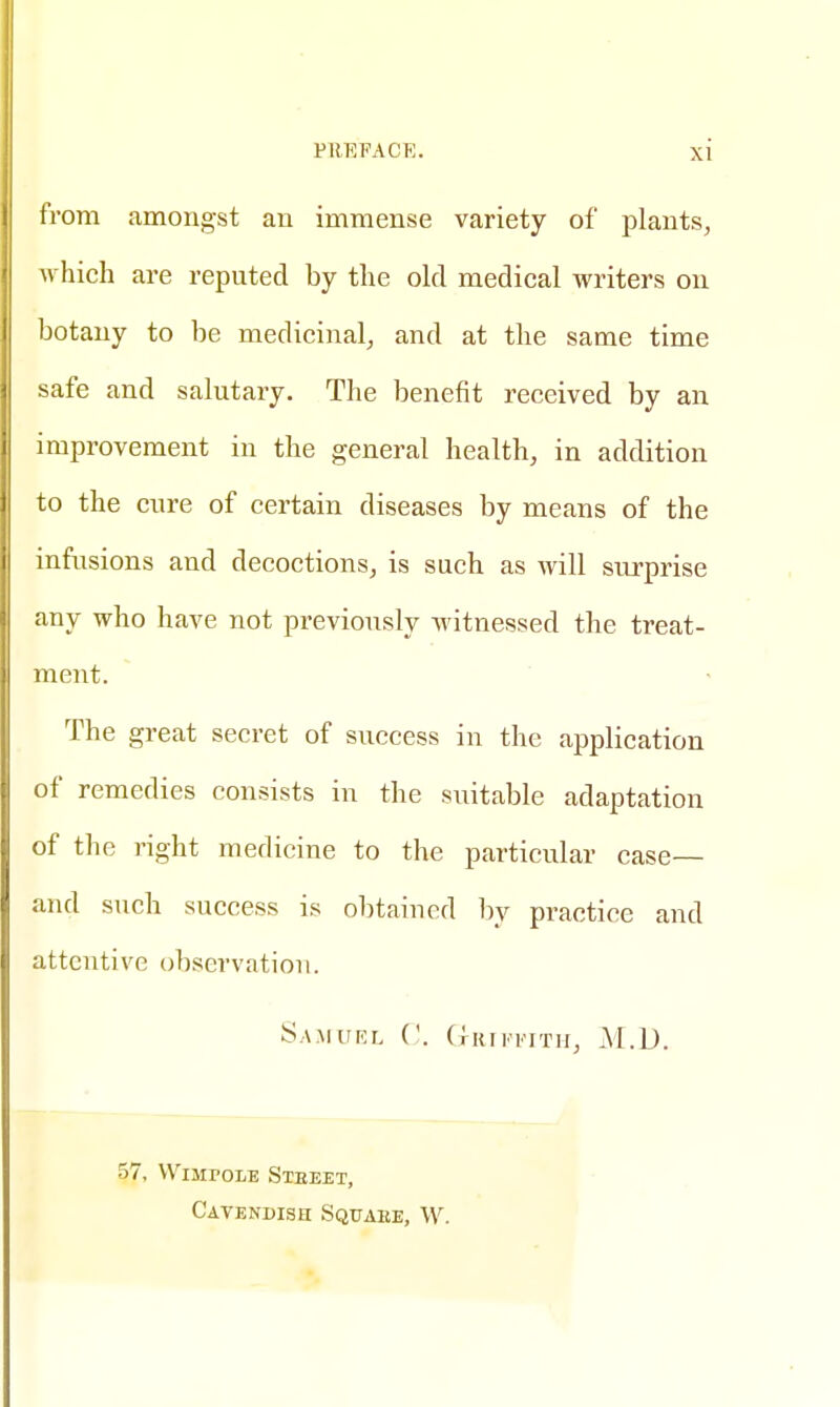 from amongst an immense variety of plants, which are reputed by the old medical writers on botany to be medicinal, and at the same time safe and salutary. The benefit received by an improvement in the general health, in addition to the cure of certain diseases by means of the infusions and decoctions, is such as will surprise any who have not previously witnessed the treat- ment. The great secret of success in the application of remedies consists in the suitable adaptation of the right medicine to the particular case— and such success is obtained by practice and attentive observation. Samuel C. Griffith, M.D. 57, WuiroLE Steeet, Cavendish Squaee, W.