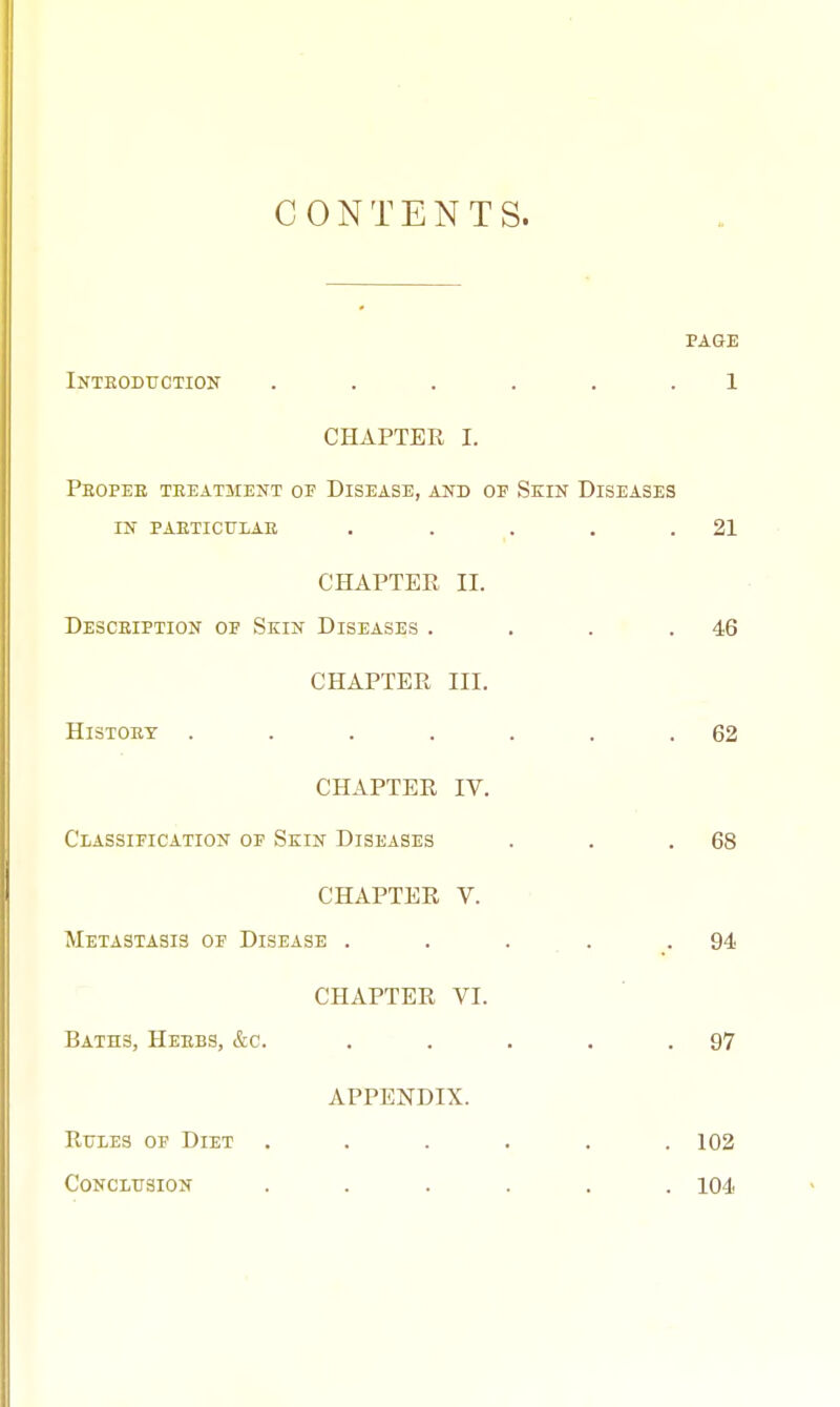 CONTENTS. PAGE Inteoduction ...... 1 CHAPTER I. Pbopee teeatment op Disease, and of Skin Diseases in paeticulae . . . . .21 CHAPTER II. Desceiption op Skin Diseases . . . .46 CHAPTER III. HlSTOEY . . . . . . .62 CHAPTER IV. Classification op Skin Diseases . . .68 CHAPTER V. Metastasis of Disease . . . 94 CHAPTER VI. BATH3, Heebs, &c. . . . . .97 APPENDIX. Rules op Diet ...... 102 Conclusion ...... 104