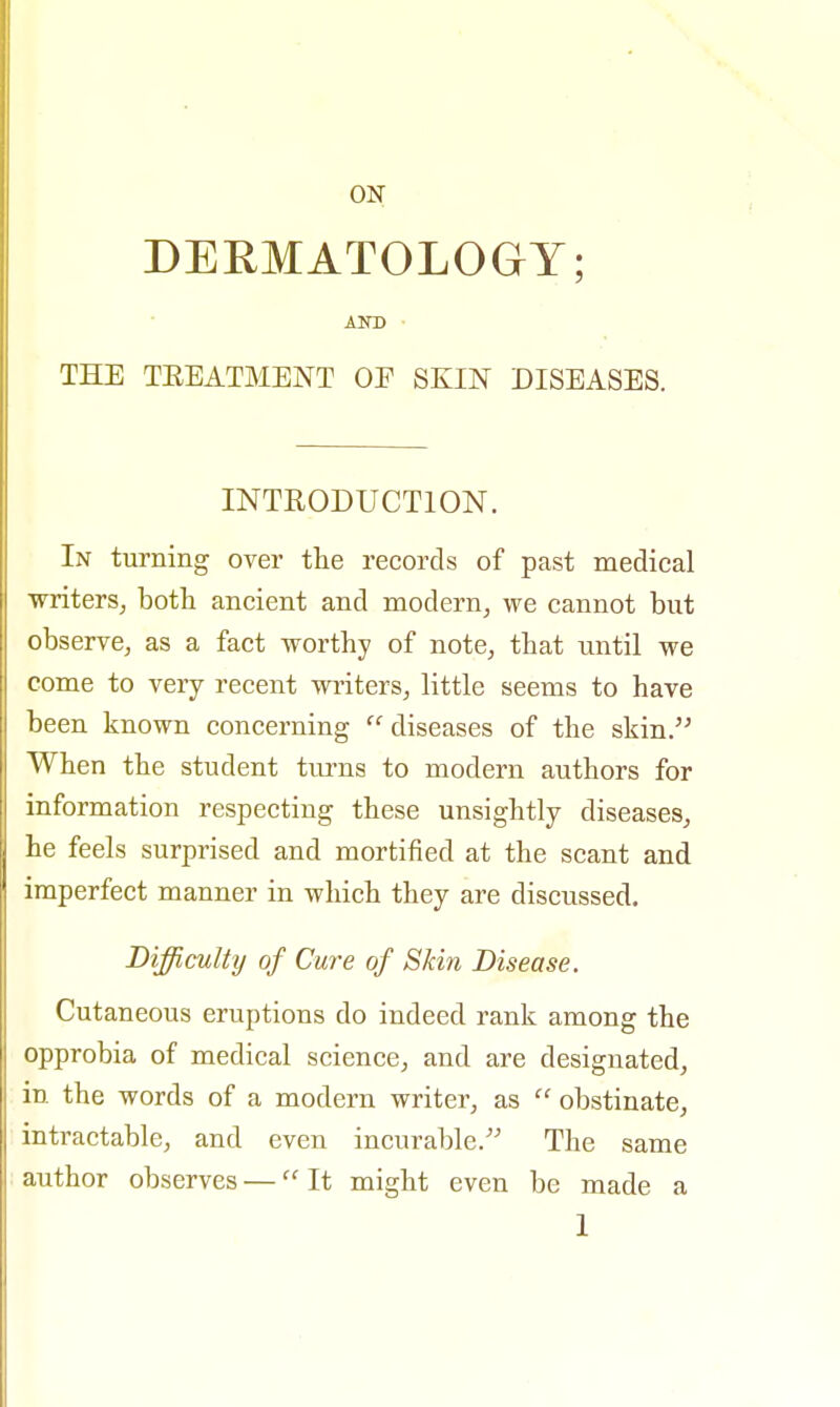 ON DERMATOLOGY; AND THE TREATMENT OE SKIN DISEASES. INTRODUCTION. In turning over the records of past medical writers, both ancient and modern, we cannot but observe, as a fact worthy of note, that until we come to very recent writers, little seems to have been known concerning diseases of the skin. When the student turns to modern authors for information respecting these unsightly diseases, he feels surprised and mortified at the scant and imperfect manner in which they are discussed. Difficulty of Cure of Skin Disease. Cutaneous eruptions do indeed rank among the opprobia of medical science, and are designated, in the words of a modern writer, as  obstinate, intractable, and even incurable/' The same author observes — It might even be made a