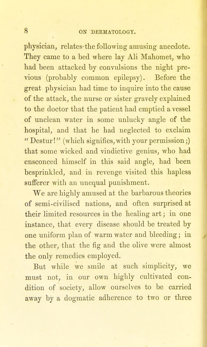 physician, relates-the following amusing anecdote. They came to a bed where lay Ali Mahomet, who had been attacked by convulsions the night pre- vious (probably common epilepsy). Before the great physician had time to inquire into the cause of the attack, the nurse or sister gravely explained to the doctor that the patient had emptied a vessel of unclean water in some unlucky angle of the hospital, and that he had neglected to exclaim  Destur! (which signifies, with your permission;) that some wicked and vindictive genius, who had ensconced himself in this said angle, had been besprinkled, and in revenge visited this hapless sufferer with an unequal punishment. We are highly amused at the barbarous theories of semi-civilised nations, and often surprised at their limited resources in the healing art; in one instance, that every disease should be treated by one uniform plan of warm water and bleeding; in the other, that the fig and the olive were almost the only remedies employed. But while we smile at such simplicity, we must not, in our own highly cultivated con- dition of society, allow ourselves to be carried away by a dogmatic adherence to two or three