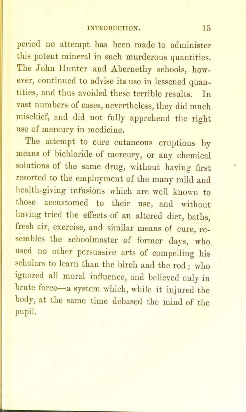 period no attempt has been made to administer this potent mineral in such murderous quantities. The John Hunter and Abernethy schools, how- ever, continued to advise its use in lessened quan- tities, and thus avoided these terrible results. In vast numbers of cases, nevertheless, they did much mischief, and did not fully apprehend the right use of mercury in medicine. The attempt to cure cutaneous eruptions by means of bichloride of mercury, or any chemical solutions of the same drug, without having first resorted to the employment of the many mild and health-giving infusions which are well known to those accustomed to their use, and without having tried the effects of an altered diet, baths, fresh air, exercise, and similar means of cure, re- sembles the schoolmaster of former days, who used no other persuasive arts of compelling his scholars to learn than the birch and the rod; who ignored all moral influence, and believed only in brute force—a system which, while it injured the body, at the same time debased the mind of the pupil.