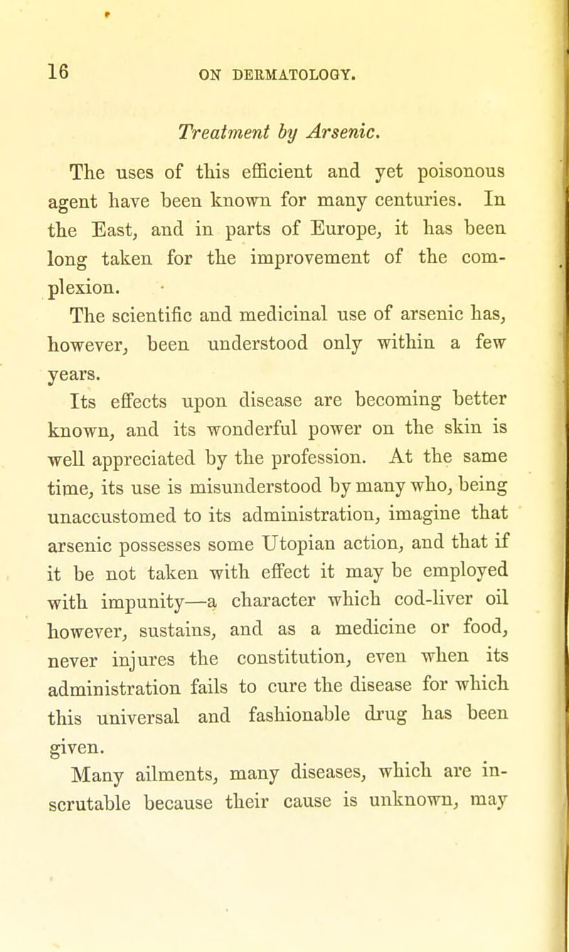 Treatment by Arsenic. The uses of this efficient and yet poisonous agent have been known for many centuries. In the East, and in parts of Europe, it has been long taken for the improvement of the com- plexion. The scientific and medicinal use of arsenic has, however, been understood only within a few years. Its effects upon disease are becoming better known, and its wonderful power on the skin is well appreciated by the profession. At the same time, its use is misunderstood by many who, being unaccustomed to its administration, imagine that arsenic possesses some Utopian action, and that if it be not taken with effect it may be employed with impunity—a character which cod-liver oil however, sustains, and as a medicine or food, never injures the constitution, even when its administration fails to cure the disease for which this universal and fashionable drug has been given. Many ailments, many diseases, which are in- scrutable because their cause is unknown, may