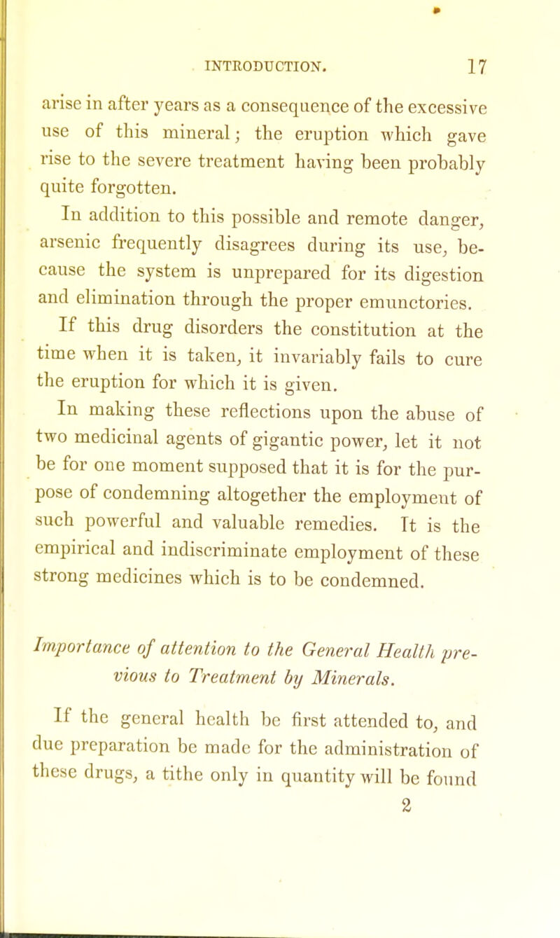 arise in after years as a consequence of the excessive use of this mineral; the eruption which gave rise to the severe treatment having been probably quite forgotten. In addition to this possible and remote danger, arsenic frequently disagrees during its use, be- cause the system is unprepared for its digestion and elimination through the proper emunctories. If this drug disorders the constitution at the time when it is taken, it invariably fails to cure the eruption for which it is given. In making these reflections upon the abuse of two medicinal agents of gigantic power, let it not be for one moment supposed that it is for the pur- pose of condemning altogether the employment of such powerful and valuable remedies. It is the empirical and indiscriminate employment of these strong medicines which is to be condemned. Importance of attention to the General Health pre- vious to Treatment by Minerals. If the general health be first attended to, and due preparation be made for the administration of these drugs, a tithe only in quantity will be found 2