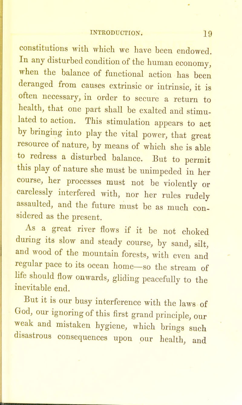 constitutions with which we have been endowed. In any disturbed condition of the human economy, when the balance of functional action has been deranged from causes extrinsic or intrinsic, it is often necessary, in order to secure a return to health, that one part shall be exalted and stimu- lated to action. This stimulation appears to act by bringing into play the vital power, that great resource of nature, by means of which she is able to redress a disturbed balance. But to permit this play of nature she must be unimpeded in her course, her processes must not be violently or carelessly interfered with, nor her rules rudely assaulted, and the future must be as much con- sidered as the present. As a great river flows if it be not choked during its slow and steady course, by sand, silt, and wood of the mountain forests, with even and regular pace to its ocean home—so the stream of life should flow onwards, gliding peacefully to the inevitable end. But it is our busy interference with the laws of God, our ignoring of this first grand principle, our weak and mistaken hygiene, which brings such disastrous consequences upon our health, and