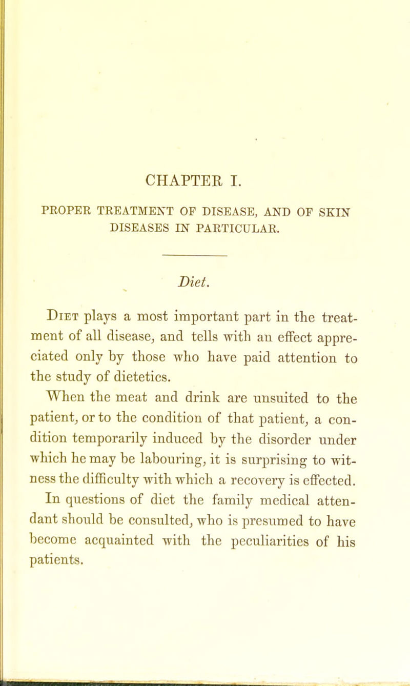 CHAPTER I. PROPER TREATMENT OP DISEASE, AND OF SKIN DISEASES IN PARTICULAR. Diet. Diet plays a most important part in the treat- ment of all disease, and tells with an effect appre- ciated only by those who have paid attention to the study of dietetics. When the meat and drink are unsuited to the patient, or to the condition of that patient, a con- dition temporarily induced by the disorder under which he may be labouring, it is surprising to wit- ness the difficulty with which a recovery is effected. In questions of diet the family medical atten- dant should be consulted, who is presumed to have become acquainted with the peculiarities of his patients.