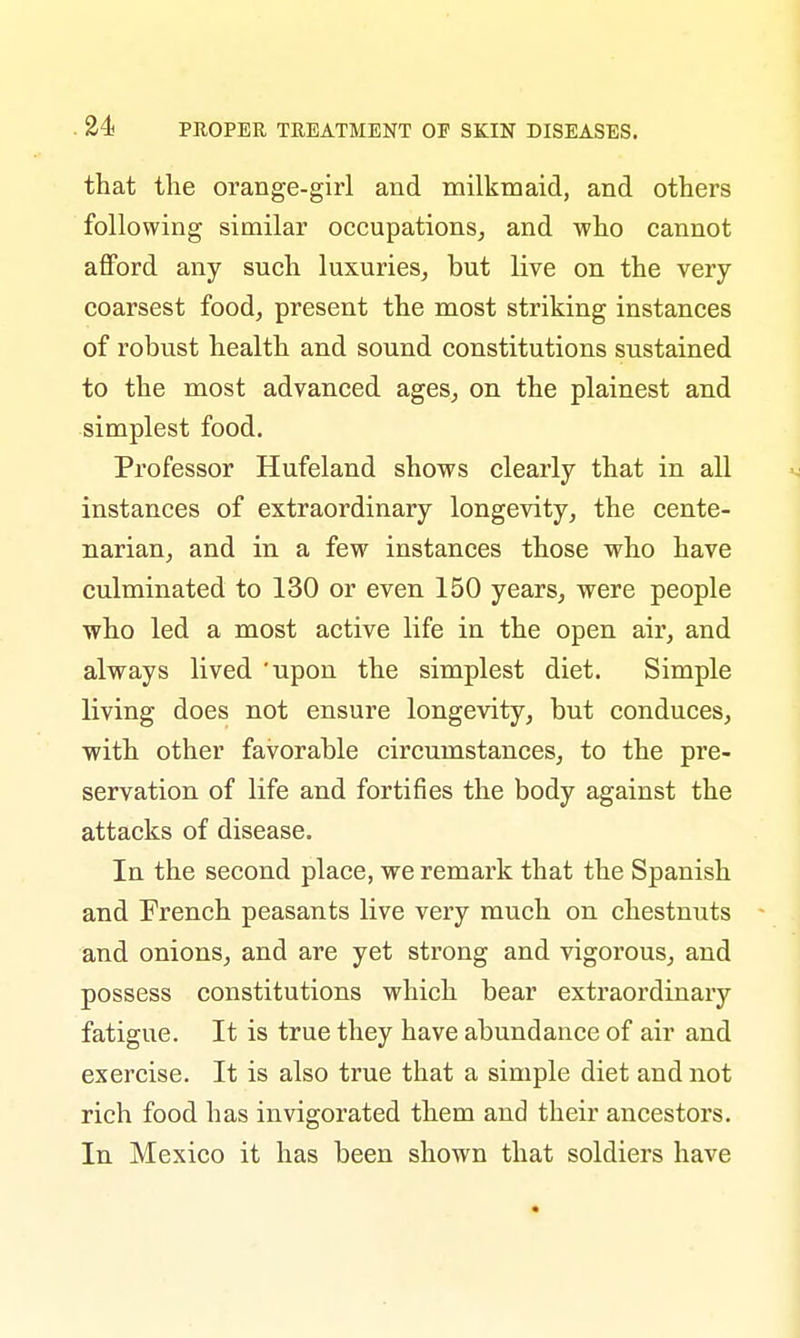 that the orange-girl and milkmaid, and others following similar occupations, and who cannot afford any such luxuries, but live on the very coarsest food, present the most striking instances of robust health and sound constitutions sustained to the most advanced ages, on the plainest and simplest food. Professor Hufeland shows clearly that in all instances of extraordinary longevity, the cente- narian, and in a few instances those who have culminated to 130 or even 150 years, were people who led a most active life in the open air, and always lived 'upon the simplest diet. Simple living does not ensure longevity, but conduces, with other favorable circumstances, to the pre- servation of life and fortifies the body against the attacks of disease. In the second place, we remark that the Spanish and French peasants live very much on chestnuts and onions, and are yet strong and vigorous, and possess constitutions which bear extraordinary fatigue. It is true they have abundance of air and exercise. It is also true that a simple diet and not rich food has invigorated them and their ancestors. In Mexico it has been shown that soldiers have