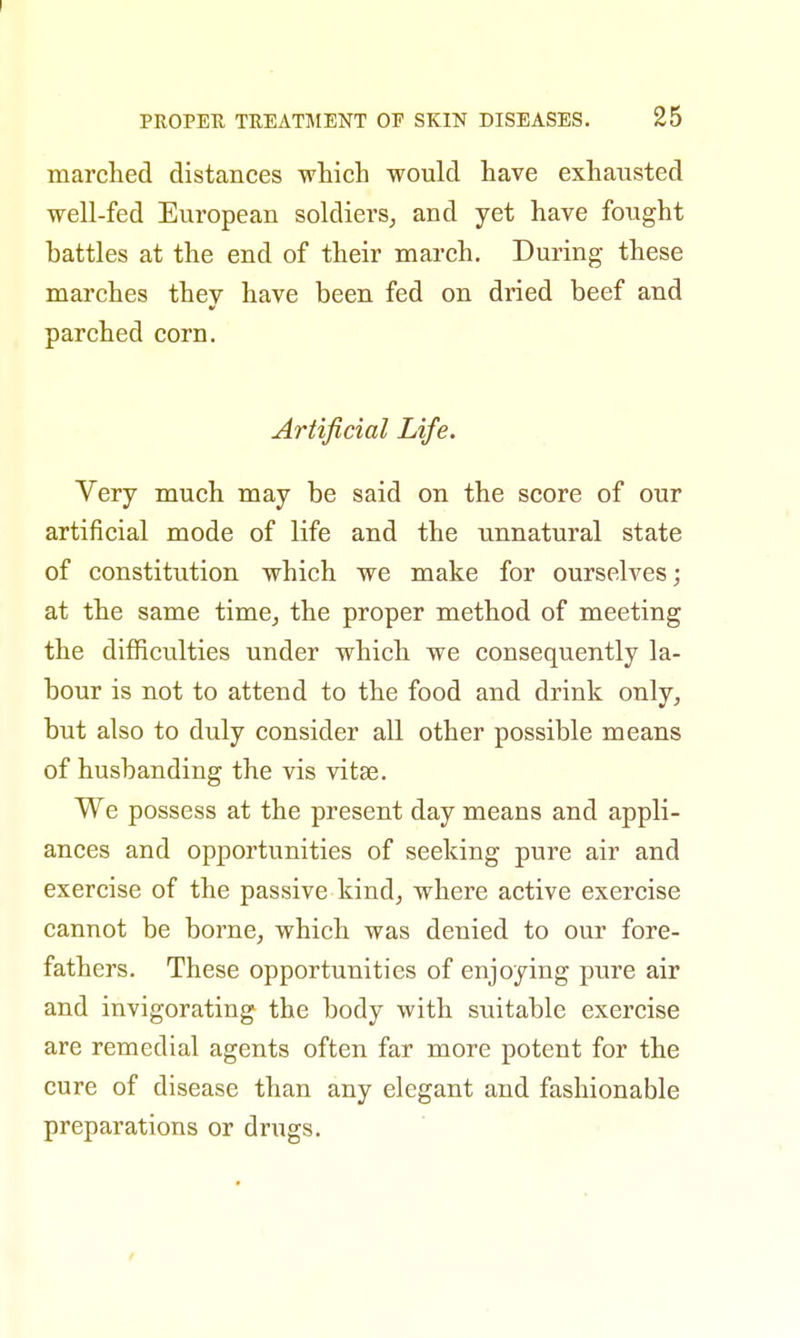 marched distances which would have exhausted well-fed European soldiers, and yet have fought battles at the end of their march. During these marches they have been fed on dried beef and parched corn. Artificial Life. Very much may be said on the score of our artificial mode of life and the unnatural state of constitution which we make for ourselves; at the same time, the proper method of meeting the difficulties under which we consequently la- bour is not to attend to the food and drink only, but also to duly consider all other possible means of husbanding the vis vitae. We possess at the present day means and appli- ances and opportunities of seeking pure air and exercise of the passive kind, where active exercise cannot be borne, which was denied to our fore- fathers. These opportunities of enjoying pure air and invigorating the body with suitable exercise are remedial agents often far more potent for the cure of disease than any elegant and fashionable preparations or drugs.