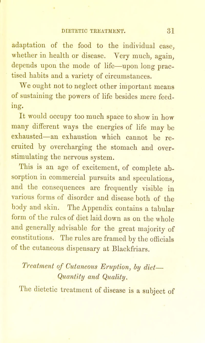 adaptation of the food to the individual case, whether in health or disease. Very much, again, depends upon the mode of life—upon long prac- tised habits and a variety of circumstances. We ought not to neglect other important means of sustaining the powers of life besides mere feed- ing. It would occupy too much space to show in how many different ways the energies of life may be exhausted—an exhaustion which cannot be re- cruited by overcharging the stomach and over- stimulating the nervous system. This is an age of excitement, of complete ab- sorption in commercial pursuits and speculations, and the consequences are frequently visible in various forms of disorder and disease both of the body and skin. The Appendix contains a tabular form of the rules of diet laid down as on the whole and generally advisable for the great majority of constitutions. The rules are framed by the officials of the cutaneous dispensary at Blackfriars. Treatment of Cutaneous Eruption, by diet— Quantity and Quality. The dietetic treatment of disease is a subject of