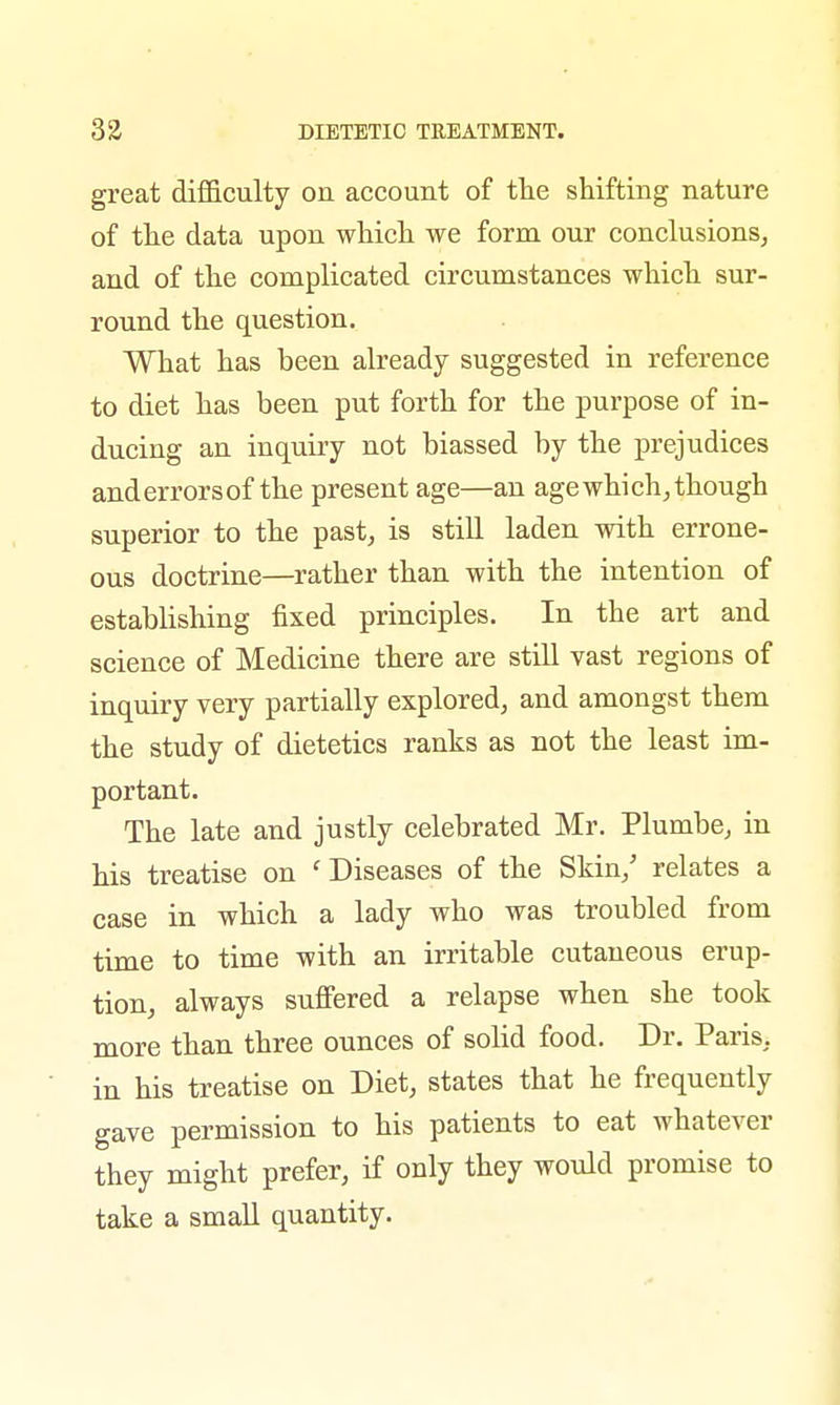 great difficulty on account of the shifting nature of the data upon which we form our conclusions, and of the complicated circumstances which sur- round the question. What has heen already suggested in reference to diet has been put forth for the purpose of in- ducing an inquiry not biassed by the prejudices and errors of the present age—an age which, though superior to the past, is still laden with errone- ous doctrine—rather than with the intention of establishing fixed principles. In the art and science of Medicine there are still vast regions of inquiry very partially explored, and amongst them the study of dietetics ranks as not the least im- portant. The late and justly celebrated Mr. Plumbe, in his treatise on ' Diseases of the Skin/ relates a case in which a lady who was troubled from time to time with an irritable cutaneous erup- tion, always suffered a relapse when she took more than three ounces of solid food. Dr. Paris, in his treatise on Diet, states that he frequently gave permission to his patients to eat whatever they might prefer, if only they would promise to take a small quantity.