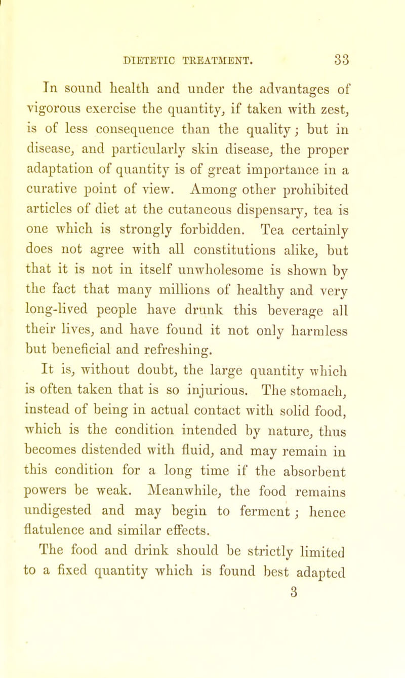 In sound health and under the advantages of vigorous exercise the quantity, if taken with zest, is of less consequence than the quality; but in disease, and particularly skin disease, the proper adaptation of quantity is of great importance in a curative point of view. Among other prohibited articles of diet at the cutaneous dispensary, tea is one which is strongly forbidden. Tea certainly does not agree with all constitutions alike, but that it is not in itself unwholesome is shown by the fact that many millions of healthy and very long-lived people have drunk this beverage all their lives, and have found it not only harmless but beneficial and refreshing. It is, without doubt, the large quantity which is often taken that is so injurious. The stomach, instead of being in actual contact with solid food, which is the condition intended by nature, thus becomes distended with fluid, and may remain in this condition for a long time if the absorbent powers be weak. Meanwhile, the food remains undigested and may begin to ferment; hence flatulence and similar effects. The food and drink should be strictly limited to a fixed quantity which is found best adapted 3