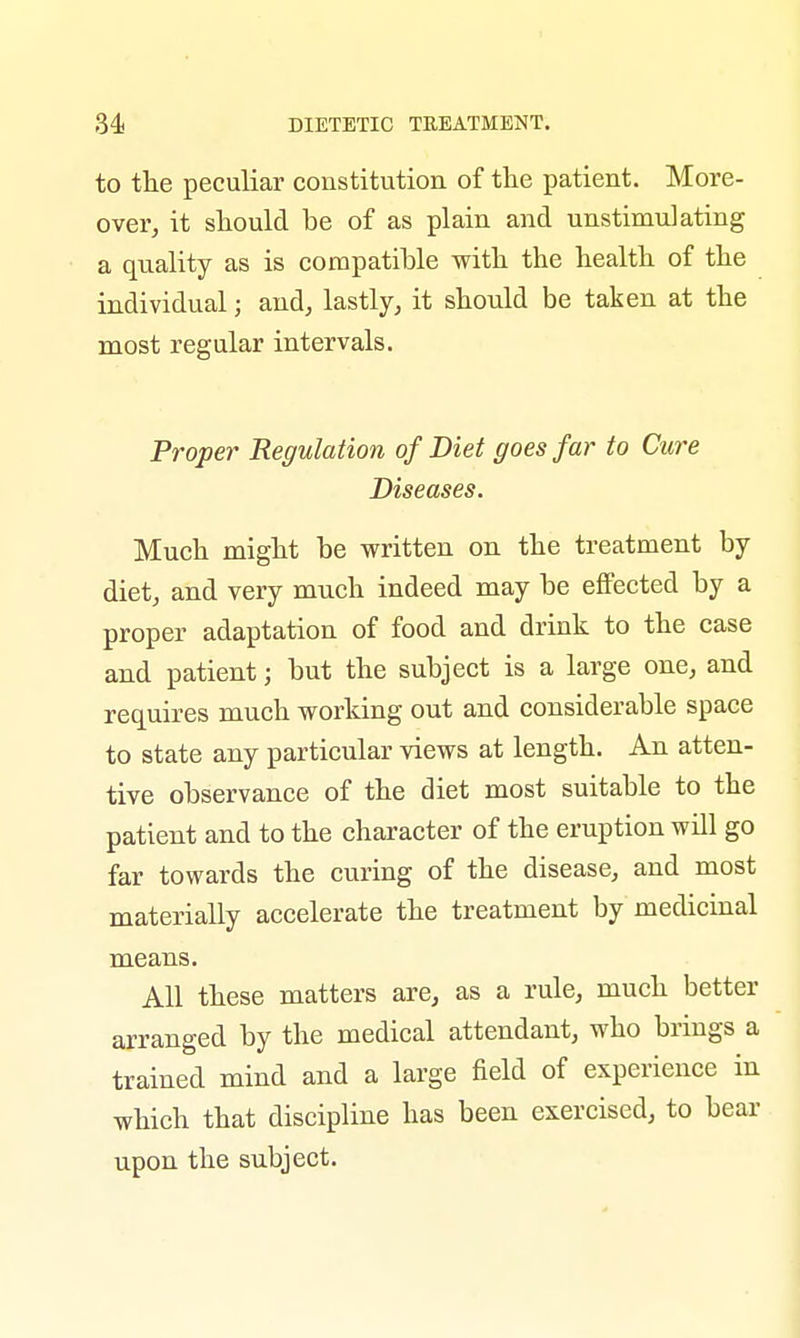 to the peculiar constitution of the patient. More- over, it should be of as plain and unstimulating a quality as is compatible with the health of the individual; and, lastly, it should be taken at the most regular intervals. Proper Regulation of Diet goes far to Cure Diseases. Much might be written on the treatment by diet, and very much indeed may be effected by a proper adaptation of food and drink to the case and patient; but the subject is a large one, and requires much working out and considerable space to state any particular views at length. An atten- tive observance of the diet most suitable to the patient and to the character of the eruption will go far towards the curing of the disease, and most materially accelerate the treatment by medicinal means. All these matters are, as a rule, much better arranged by the medical attendant, who brings a trained mind and a large field of experience in which that discipline has been exercised, to bear upon the subject.