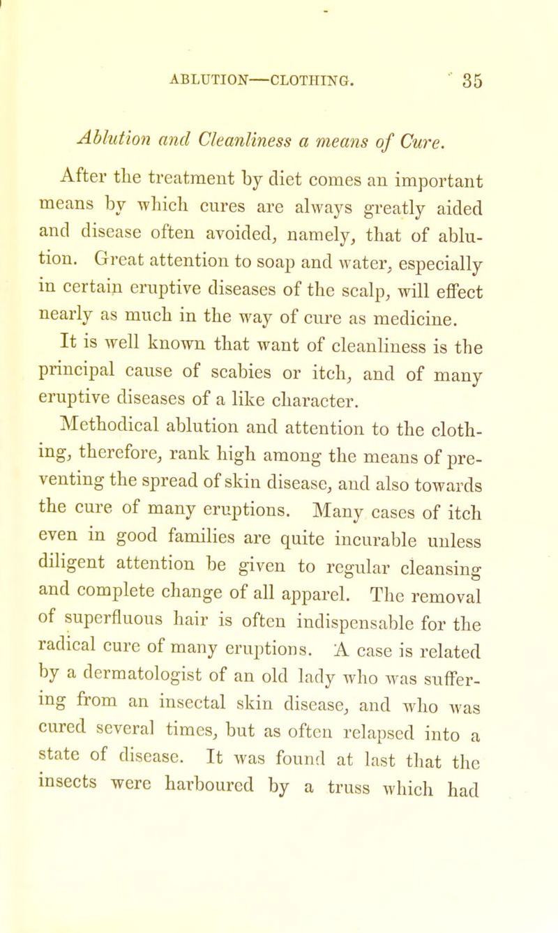 Ablution and Cleanliness a means of Cure. After the treatment by diet comes an important means by which cures are always greatly aided and disease often avoided, namely, that of ablu- tion. Great attention to soap and water, especially in certain eruptive diseases of the scalp, will effect nearly as much in the way of cure as medicine. It is well known that want of cleanliness is the principal cause of scabies or itch, and of many eruptive diseases of a like character. Methodical ablution and attention to the cloth- ing, therefore, rank high among the means of pre- venting the spread of skin disease, and also towards the cure of many eruptions. Many cases of itch even in good families are quite incurable unless diligent attention be given to regular cleansing and complete change of all apparel. The removal of superfluous hair is often indispensable for the radical cure of many eruptions. A case is related by a dermatologist of an old lady who was suffer- ing from an insectal skin disease, and who was cured several times, but as often relapsed into a state of disease. It was found at last that the insects were harboured by a truss which had