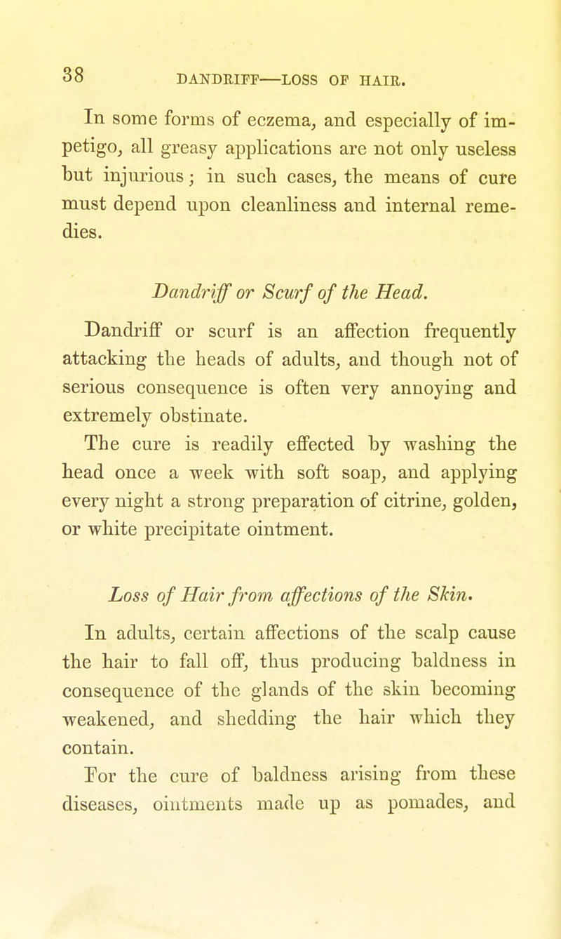 In some forms of eczema, and especially of im- petigo, all greasy applications are not only useless but injurious; in such cases, the means of cure must depend upon cleanliness and internal reme- dies. Dandriff or Scurf of the Head. Dandriff or scurf is an affection frequently attacking the heads of adults, and though not of serious consequence is often very annoying and extremely obstinate. The cure is readily effected by washing the head once a week with soft soap, and applying every night a strong preparation of citrine, golden, or white precipitate ointment. Loss of Hair from affections of the Skin. In adults, certain affections of the scalp cause the hair to fall off, thus producing baldness in consequence of the glands of the skin becoming weakened, and shedding the hair which they contain. For the cure of baldness arising from these diseases, ointments made up as pomades, and