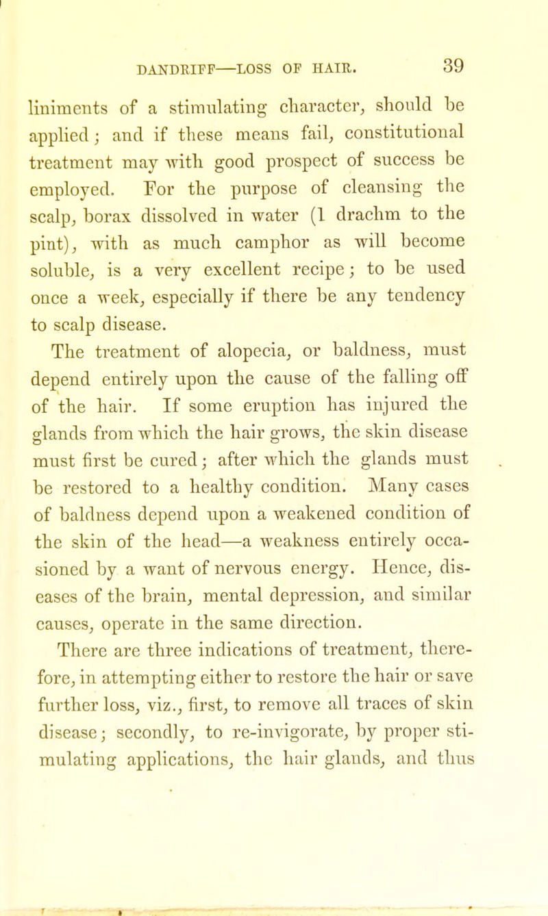 liniments of a stimulating character, should be applied; and if these means fail, constitutional treatment may with good prospect of success be employed. For the purpose of cleansing the scalp, borax dissolved in water (1 drachm to the pint), with as much camphor as will become soluble, is a very excellent recipe; to be used once a week, especially if there be any tendency to scalp disease. The treatment of alopecia, or baldness, must depend entirely upon the cause of the falling off of the hair. If some eruption has injured the glands from which the hair grows, the skin disease must first be cured; after which the glands must be restored to a healthy condition. Many cases of baldness depend upon a weakened condition of the skin of the head—a weakness entirely occa- sioned by a want of nervous energy. Hence, dis- eases of the brain, mental depression, and similar causes, operate in the same direction. There are three indications of treatment, there- fore, in attempting either to restore the hair or save further loss, viz., first, to remove all traces of skin disease; secondly, to re-invigorate, by proper sti- mulating applications, the hair glands, and thus