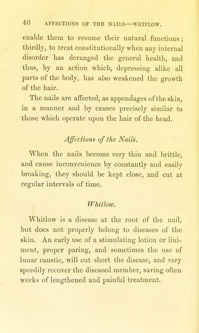 enable them to resume their natural functions; thirdly, to treat constitutionally when any internal disorder has deranged the general health, and thus, by an action which, depressing alike all parts of the body, has also weakened the growth of the hair. The nails are affected, as appendages of the skin, in a manner and by causes precisely similar to those which operate upon the hair of the head. Affections of the Nails. When the nails become very thin and brittle, and cause inconvenience by constantly and easily breaking, they should be kept close, and cut at regular intervals of time. Whitlow. Whitlow is a disease at the root of the nail, but does not properly belong to diseases of the skin. An early use of a stimulating lotion or lini- ment, proper paring, and sometimes the use of lunar caustic, will cut short the disease, and very speedily recover the diseased member, saving often weeks of lengthened and painful treatment.