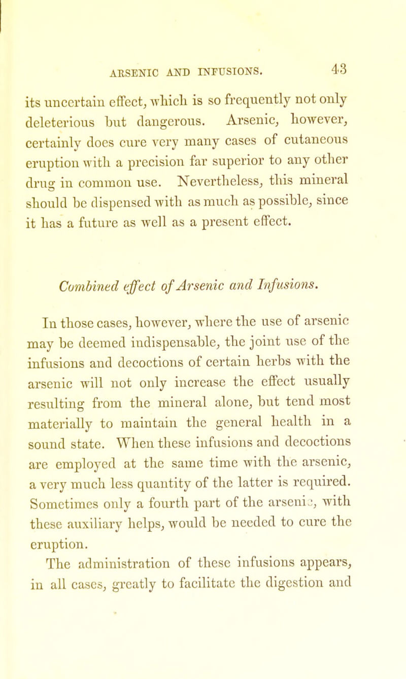 ARSENIC AND INFUSIONS. its uncertain effect, which is so frequently not only deleterious but dangerous. Arsenic, however, certainly does cure very many cases of cutaneous eruption with a precision far superior to any other dru°- in common use. Nevertheless, this mineral should be dispensed with as much as possible, since it has a future as well as a present effect. Combined effect of Arsenic and Infusions. In those cases, however, where the use of arsenic may be deemed indispensable, the joint use of the infusions and decoctions of certain herbs with the arsenic will not only increase the effect usually resulting from the mineral alone, but tend most materially to maintain the general health in a sound state. When these infusions and decoctions are employed at the same time with the arsenic, a very much less quantity of the latter is required. Sometimes only a fourth part of the arsenic, with these auxiliary helps, would be needed to cure the eruption. The administration of these infusions appears, in all cases, greatly to facilitate the digestion and