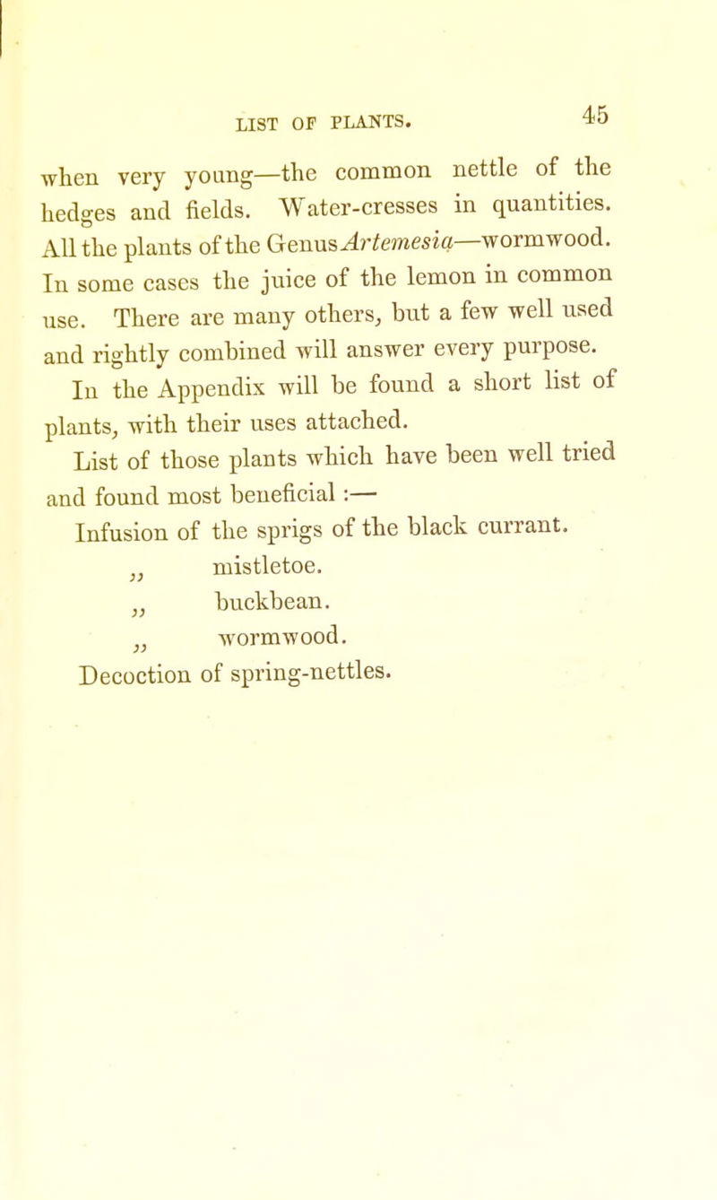 LIST OF PLANTS. *0 when very young—the common nettle of the hedges and fields. Water-cresses in quantities. All the plants of the GemizArtemesiq—wormwood. In some cases the juice of the lemon in common use. There are many others, but a few well used and rightly combined will answer every purpose. In the Appendix will be found a short list of plants, with their uses attached. List of those plants which have been well tried and found most beneficial:— Infusion of the sprigs of the black currant. „ mistletoe. „ buckbean. wormwood. Decoction of spring-nettles.